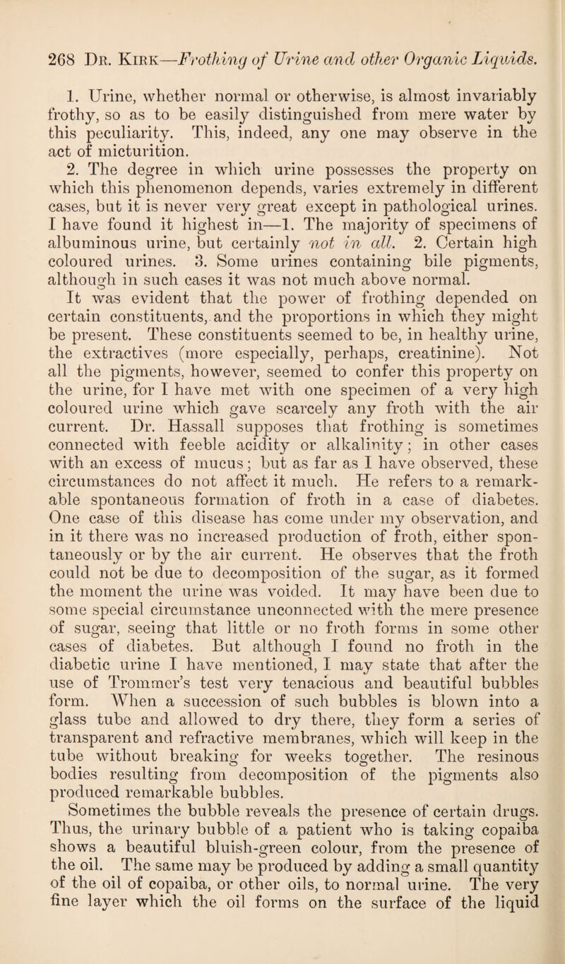 1. Urine, whether normal or otherwise, is almost invariably frothy, so as to be easily distinguished from mere water by this peculiarity. This, indeed, any one may observe in the act of micturition. 2. The degree in which urine possesses the property on which this phenomenon depends, varies extremely in different cases, but it is never very great except in pathological urines. I have found it highest in—1. The majority of specimens of albuminous urine, but certainly not in all. 2. Certain high coloured urines. 3. Some urines containing bile pigments, although in such cases it was not much above normal. It was evident that the power of frothing depended on certain constituents, and the proportions in which they might be present. These constituents seemed to be, in healthy urine, the extractives (more especially, perhaps, creatinine). Not all the pigments, however, seemed to confer this property on the urine, for I have met with one specimen of a very high coloured urine which gave scarcely any froth with the air current. Dr. Hassall supposes that frothing is sometimes connected with feeble acidity or alkalinity; in other cases with an excess of mucus; but as far as I have observed, these circumstances do not affect it much. He refers to a remark¬ able spontaneous formation of froth in a case of diabetes. One case of this disease has come under my observation, and in it there was no increased production of froth, either spon¬ taneously or by the air current. He observes that the froth could not be due to decomposition of the sugar, as it formed the moment the urine was voided. It may have been due to some special circumstance unconnected with the mere presence of sugar, seeing that little or no froth forms in some other cases of diabetes. But although I found no froth in the diabetic urine I have mentioned, I may state that after the use of Tromraer’s test very tenacious and beautiful bubbles form. When a succession of such bubbles is blown into a glass tube and allowed to dry there, they form a series of transparent and refractive membranes, which will keep in the tube without breaking* for weeks together. The resinous bodies resulting from decomposition of the pigments also produced remarkable bubbles. Sometimes the bubble reveals the presence of certain drugs. Thus, the urinary bubble of a patient who is taking copaiba shows a beautiful bluish-green colour, from the presence of the oil. The same may be produced by adding a small quantity of the oil of copaiba, or other oils, to normal urine. The very fine layer which the oil forms on the surface of the liquid