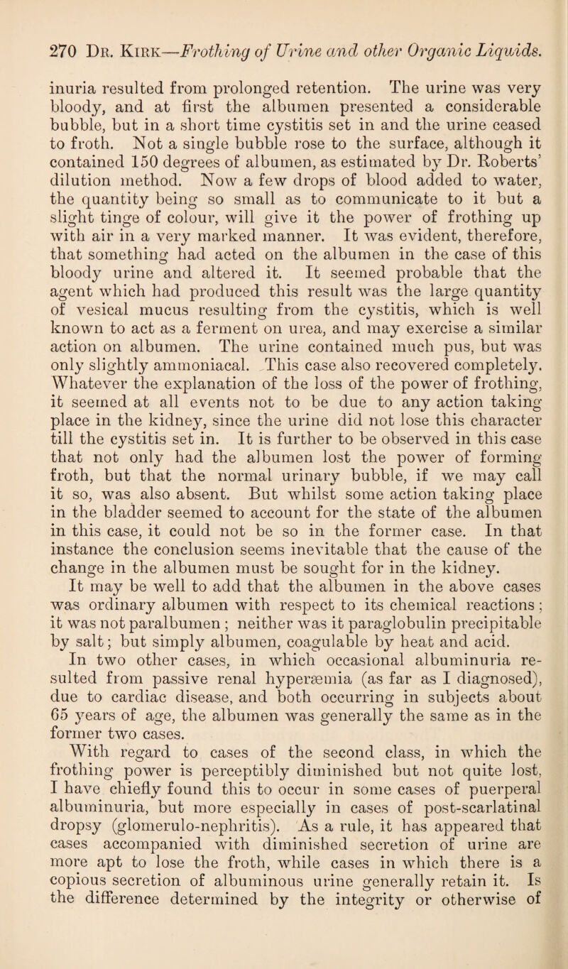 inuria resulted from prolonged retention. The urine was very bloody, and at first the albumen presented a considerable bubble, but in a short time cystitis set in and the urine ceased to froth. Not a single bubble rose to the surface, although it contained 150 degrees of albumen, as estimated by Dr. Roberts’ dilution method. Now a few drops of blood added to water, the quantity being so small as to communicate to it but a slight tinge of colour, will give it the power of frothing up with air in a very marked manner. It was evident, therefore, that somethinof had acted on the albumen in the case of this bloody urine and altered it. It seemed probable that the agent which had produced this result was the large quantity of vesical mucus resulting from the cystitis, which is well known to act as a ferment on urea, and may exercise a similar action on albumen. The urine contained much pus, but was only slightly amrnoniacal. This case also recovered completely. Whatever the explanation of the loss of the power of frothing, it seemed at all events not to be due to any action taking place in the kidney, since the urine did not lose this character till the cystitis set in. It is further to be observed in this case that not only had the albumen lost the power of forming froth, but that the normal urinary bubble, if we may call it so, was also absent. But whilst some action taking place in the bladder seemed to account for the state of the albumen in this case, it could not be so in the former case. In that instance the conclusion seems inevitable that the cause of the change in the albumen must be sought for in the kidney. It may be well to add that the albumen in the above cases was ordinary albumen with respect to its chemical reactions; it was not paralbumen ; neither was it paraglobulin precipitable by salt; but simply albumen, coagulable by heat and acid. In two other cases, in which occasional albuminuria re¬ sulted from passive renal hypersemia (as far as I diagnosed), due to cardiac disease, and both occurring in subjects about 65 years of age, the albumen was generally the same as in the former two cases. With regard to cases of the second class, in which the frothing power is perceptibly diminished but not quite lost, I have chiefly found this to occur in some cases of puerperal albuminuria, but more especially in cases of post-scarlatinal dropsy (glomerulo-nephritis). As a rule, it has appeared that cases accompanied with diminished secretion of urine are more apt to lose the froth, while cases in which there is a copious secretion of albuminous urine generally retain it. Is the difference determined by the integrity or otherwise of