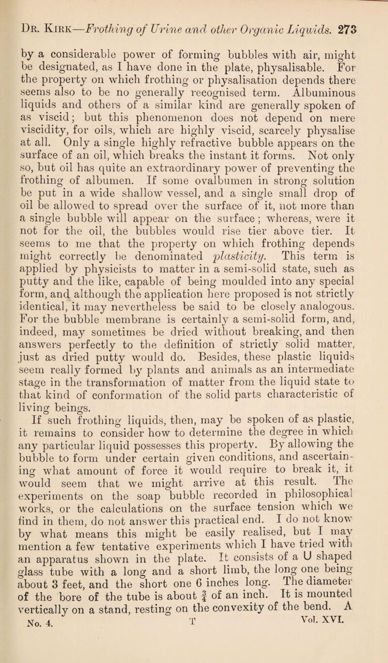 by a considerable power of forming bubbles with air, might be designated, as I have done in the plate, physalisable. For the property on which frothing or physalisation depends there seems also to be no generally recognised term. Albuminous liquids and others of a similar kind are generally spoken of as viscid; but this phenomenon does not depend on mere viscidity, for oils, which are highly viscid, scarcely physalise at all. Only a single highly refractive bubble appears on the surface of an oil, which breaks the instant it forms. Not only so, but oil has quite an extraordinary power of preventing the frothing of albumen. If some ovalbumen in strong solution be put in a wide shallow vessel, and a single small drop of oil be allowed to spread over the surface of it, not more than a single bubble will appear on the surface ; w^hereas, were it not for the oil, the bubbles would rise tier above tier. It seems to me that the property on which frothing depends might correctly be denominated plasticity. This term is applied by physicists to matter in a semi-solid state, such as putty and the like, capable of being moulded into any special form, and although the application here proposed is not strictly identical, it may nevertheless be said to be closely analogous. For the bubble membrane is certainly a semi-solid form, and, indeed, may sometimes be dried without breaking, and then answers perfectly to the definition of strictly solid matter, just as dried putty would do. Besides, these plastic liquids seem really formed by plants and animals as an intermediate stage in the transformation of matter from the liquid state to that kind of conformation of the solid parts characteristic of living beings. If such frothing liquids, then, may be spoken of as plastic, it remains to consider how to determine the degree in which any particular liquid possesses this property. By allowing the bubble to form under certain given conditions, and ascertain¬ ing what amount of force it would require to break it, it would seem that we might arrive at this result. The experiments on the soap bubble recorded in philosophical works, or the calculations on the surface tension which we find in them, do not answer this practical end. I do not know by what means this might be easily realised, but I may mention a few tentative experiments which I have tried with an apparatus shown in the plate. It consists of a U shaped glass tube with a long and a short limb, the long one being about 3 feet, and the short one 6 inches long. The diameter of the bore of the tube is about f of an inch. It is mounted vertically on a stand, resting on the convexity of the bend. A Vo 4 T Vol. XVI.