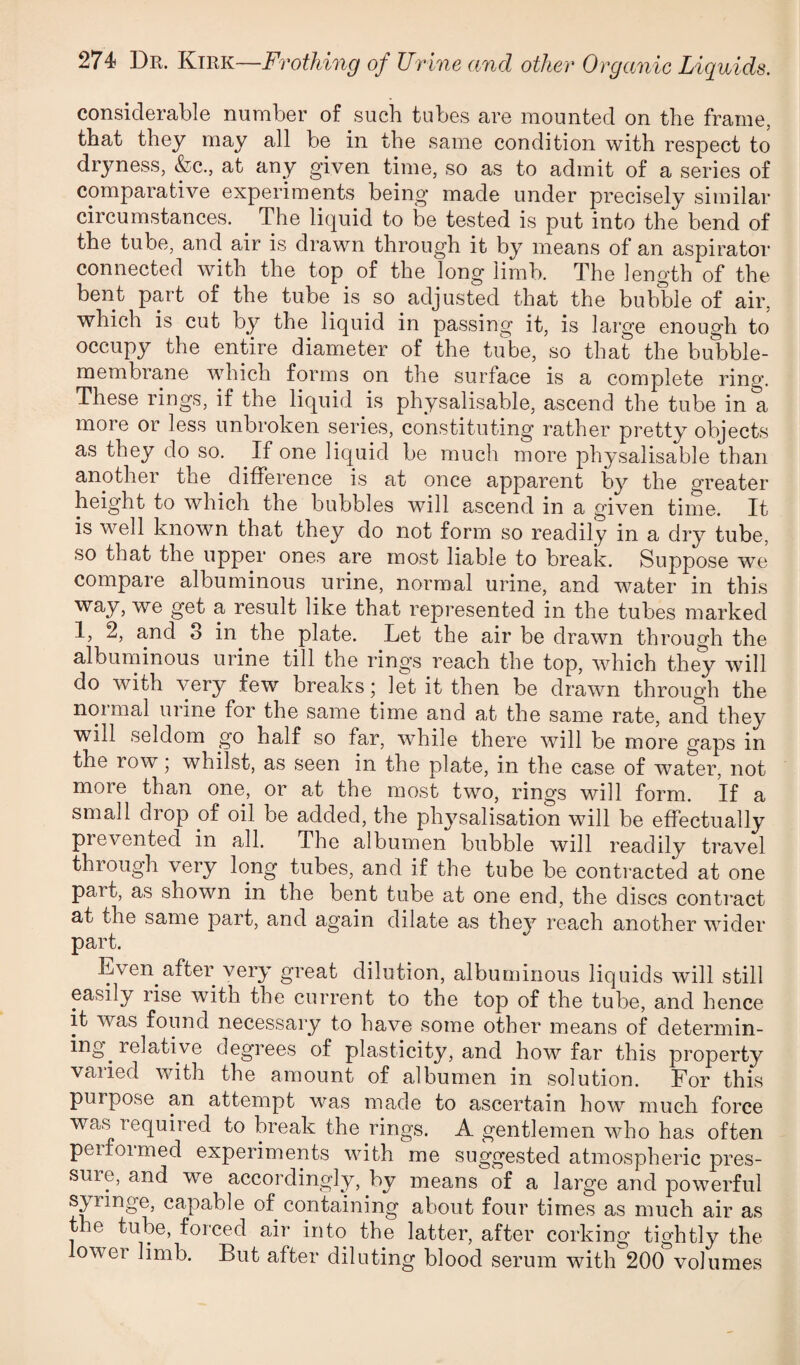 considerable number of such tubes are mounted on the frame, that they may all be in the same condition with respect to dryness, &c., at any given time, so as to admit of a series of comparative experiments being made under precisely similar circumstances. ^ The liquid to be tested is put into the bend of the tube, and air is drawn through it by means of an aspirator connected with the top of the long limb. The length of the bent part of the tube is so adjusted that the bubble of air, which is cut by the liquid in passing it, is large enough to occupy the entire diameter of the tube, so that the bubble- membrane which forms on the surface is a complete ring. These rings, if the liquid is physalisable, ascend the tube in a more or less unbroken series, constituting rather pretty objects as they do so. If one liquid be much more physalisable than another the difference is at once apparent by the greater height to which the bubbles will ascend in a given time. It is well known that they do not form so readily in a dry tube, so that the upper ones are most liable to break. Suppose we compare albuminous urine, normal urine, and water in this way, we get a result like that represented in the tubes marked I, 2, and 3 in the plate. Let the air be drawn through the albuminous urine till the rings reach the top, which they will do with very few breaks; let it then be drawn through the normal urine for the same time and at the same rate, and they will seldom go half so far, while there will be more gaps in the row; whilst, as seen in the plate, in the case of water, not more than one, or at the most two, rings will form. If a small drop of oil be added, the physalisation will be effectually prevented in all. The albumen bubble will readily travel through very long tubes, and if the tube be conti’acted at one part, as shown in the bent tube at one end, the discs contract at the same part, and again dilate as they reach another wider part. Even after very great dilution, albuminous liquids will still easily rise with the current to the top of the tube, and hence it was found necessary to have some other means of determin¬ ing^ relative degrees of plasticity, and how far this property varied with the amount of albumen in solution. For this purpose an attempt was made to ascertain how much force was required to break the rings. A gentlemen who has often peifoimed experiments with me suggested atmospheric pres- suie, and we accordingly, by means of a large and powerful syringe, capable of containing about four times as much air as the tube, forced air into the latter, after corking tightly the lower limb. But after diluting blood serum with 200 volumes
