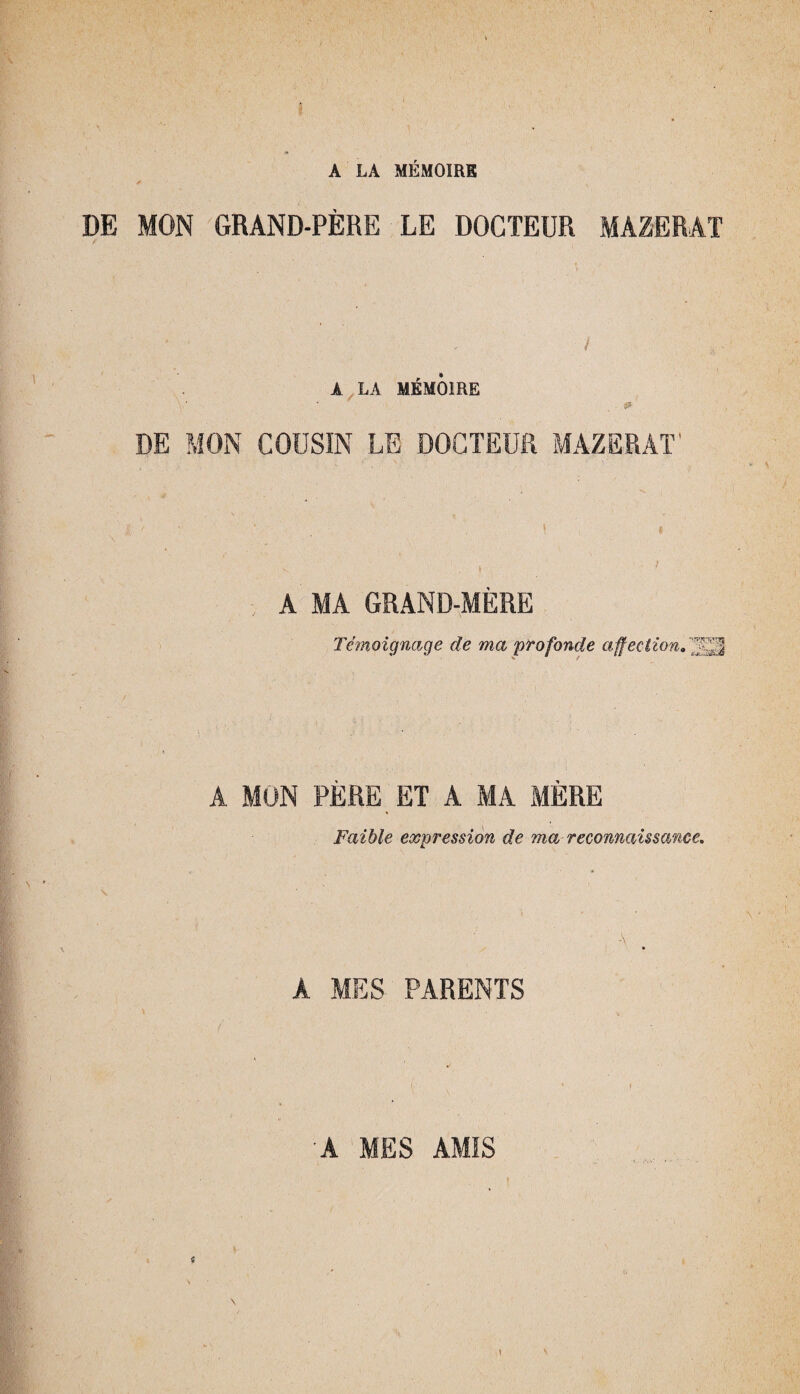 A LA MÉMOIRE DE MON GRAND-PÈRE LE DOCTEUR MA2ERAT À LA MÉMOIRE DE MON COUSIN LE DOCTEUR MAZERAT' \ A MA GRAND-MÈRE Témoignage de ma profonde affectionTïSÊ A MON PERE ET A MA MERE Faible expression de ma reconnaissance. A MES PARENTS * ■A MES AMIS 1 V