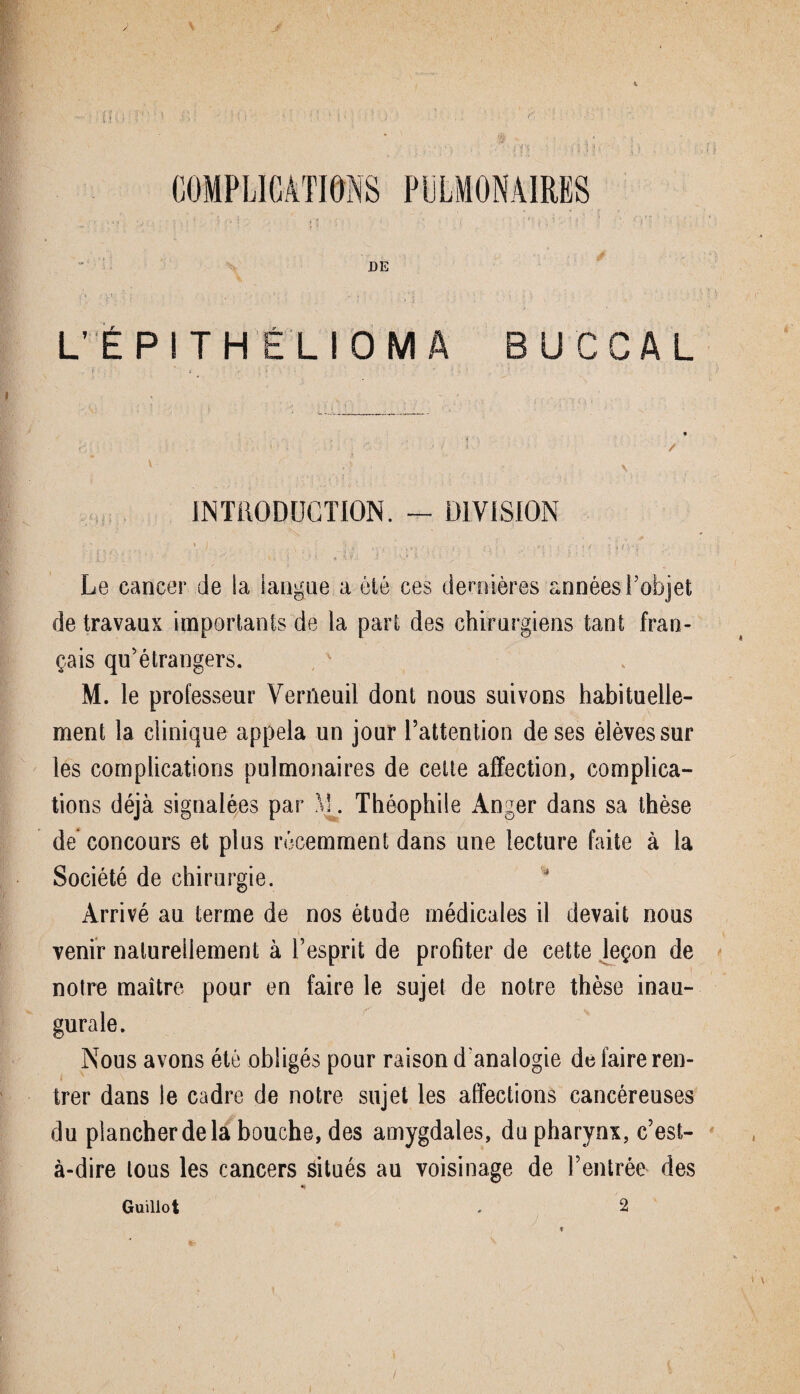 DE L’ÉPITHÉLIOMÀ U C C A L / \ INTRODUCTION. - DIVISION de travaux importants de la part des chirurgiens tant fran¬ çais qu’étrangers. M. le professeur Verfleuil dont nous suivons habituelle¬ ment la clinique appela un jour l’attention de ses élèves sur les complications pulmonaires de cette affection, complica¬ tions déjà signalées par M. Théophile Anger dans sa thèse de concours et plus récemment dans une lecture faite à la Société de chirurgie. Arrivé au terme de nos étude médicales il devait nous venir naturellement à l’esprit de profiter de cette leçon de notre maître pour en faire le sujet de notre thèse inau¬ gurale. Nous avons été obligés pour raison d'analogie de faire ren¬ trer dans le cadre de notre sujet les affections cancéreuses du plancher de la bouche, des amygdales, du pharynx, c’est- à-dire tous les cancers situés au voisinage de l’entrée des Guillot 2 t /