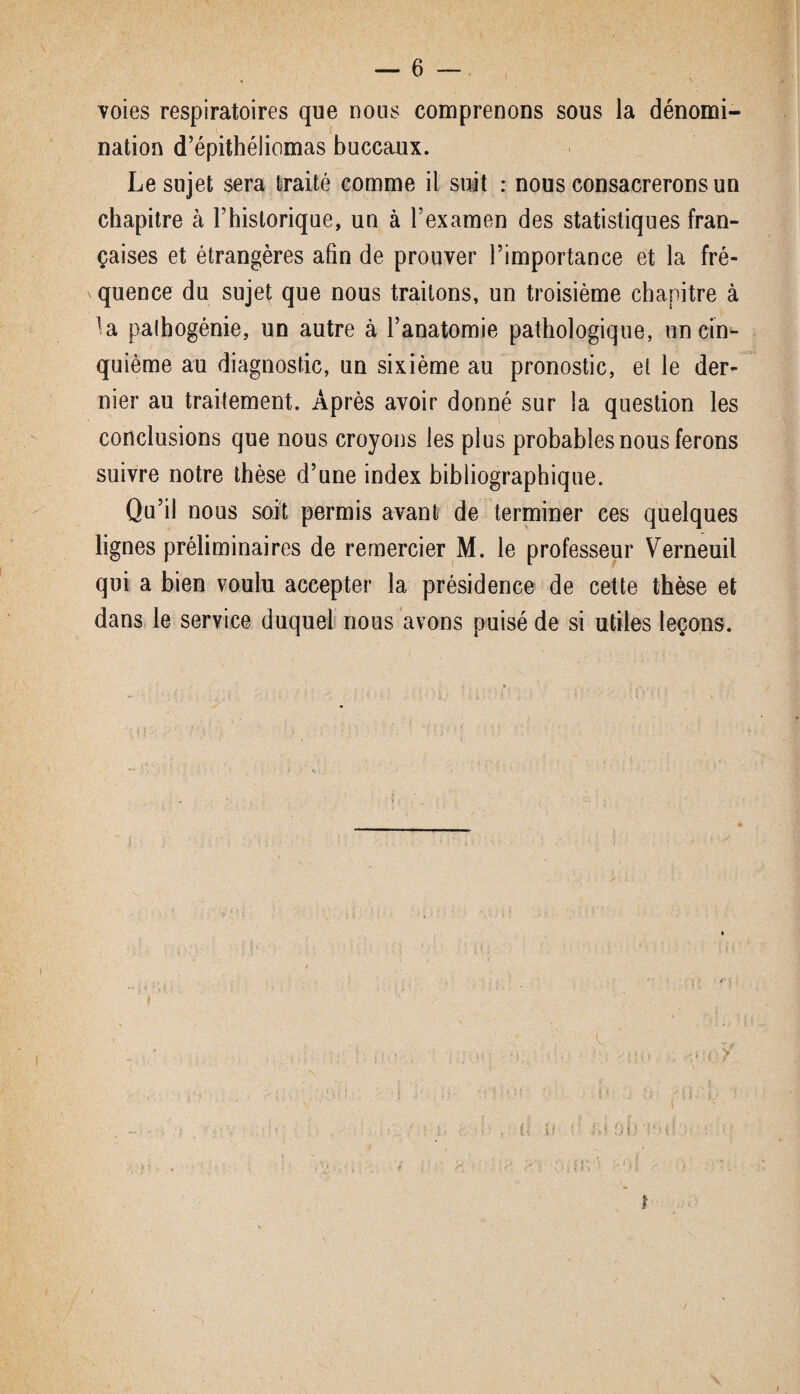 voies respiratoires que nous comprenons sous la dénomi¬ nation d’épithéliomas buccaux. Le sujet sera traité comme il suit : nous consacrerons un chapitre à l’historique, un à l’examen des statistiques fran¬ çaises et étrangères afin de prouver l’importance et la fré¬ quence du sujet que nous traitons, un troisième chapitre à la palbogénie, un autre à l’anatomie pathologique, un cin¬ quième au diagnostic, un sixième au pronostic, et le der¬ nier au traitement. Après avoir donné sur la question les conclusions que nous croyons les plus probables nous ferons suivre notre thèse d’une index bibliographique. Qu’il nous soit permis avant de terminer ces quelques lignes préliminaires de remercier M. le professeur Verneuil qui a bien voulu accepter la présidence de cette thèse et dans le service duquel nous avons puisé de si utiles leçons. T i t l 1 I