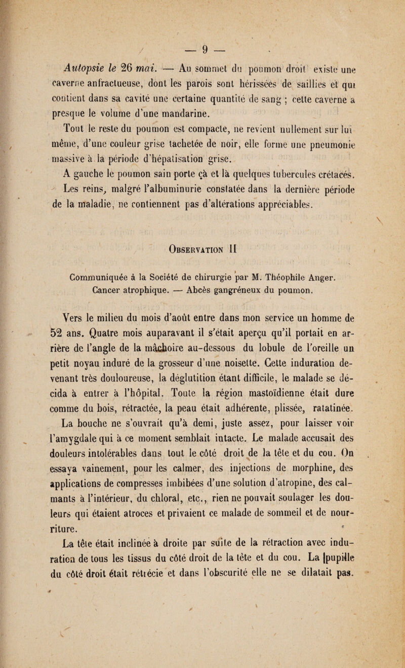 Autopsie le 26 mai. — Au sommet du poumon droit existe une caverne anfractueuse, dont les parois sont hérissées de saillies et qui contient dans sa cavité une certaine quantité de sang ; cette caverne a presque le volume d’une mandarine. Tout le reste du poumon est compacte, ne revient nullement sur lui même, d’une couleur grise tachetée de noir, elle forme une pneumonie massive à la période d'hépatisation grise. A gauche le poumon sain porte çà et là quelques tubercules crétacés. Les reins, malgré l’albuminurie constatée dans la dernière période de la maladie, ne contiennent pas d’altérations appréciables. Observation II » Communiquée à la Société de chirurgie par M. Théophile Anger. Cancer atrophique. — Abcès gangréneux du poumon. Vers le milieu du mois d’août entre dans mon service un homme de 52 ans. Quatre mois auparavant il s’était aperçu qu’il portait en ar¬ rière de l’angle de la mâchoire au-dessous du lobule de l’oreille un petit noyau induré de la grosseur d’une noisette. Cette induration de¬ venant très douloureuse, la déglutition étant difficile, le malade se dé¬ cida à entrer à rhôpital. Toute la région mastoïdienne était dure comme du bois, rétractée, la peau était adhérente, plissée, ratatinée. La bouche ne s’ouvrait qu’à demi, juste assez, pour laisser voir l’amygdale qui à ce moment semblait intacte. Le malade accusait des douleurs intolérables dans tout le côté droit de la tête et du cou. On essaya vainement, pour les calmer, des injections de morphine, des applications de compresses imbibées d’une solution d’atropine, des cal¬ mants à l’intérieur, du chloral, etc., rien ne pouvait soulager les dou¬ leurs qui étaient atroces et privaient ce malade de sommeil et de nour¬ riture. La tête était inclinée à droite par suite de la rétraction avec indu¬ ration de tous les tissus du côté droit de la tète et du cou. La (pupille du côté droit était rétrécie et dans l’obscurité elle ne se dilatait pas. ■f