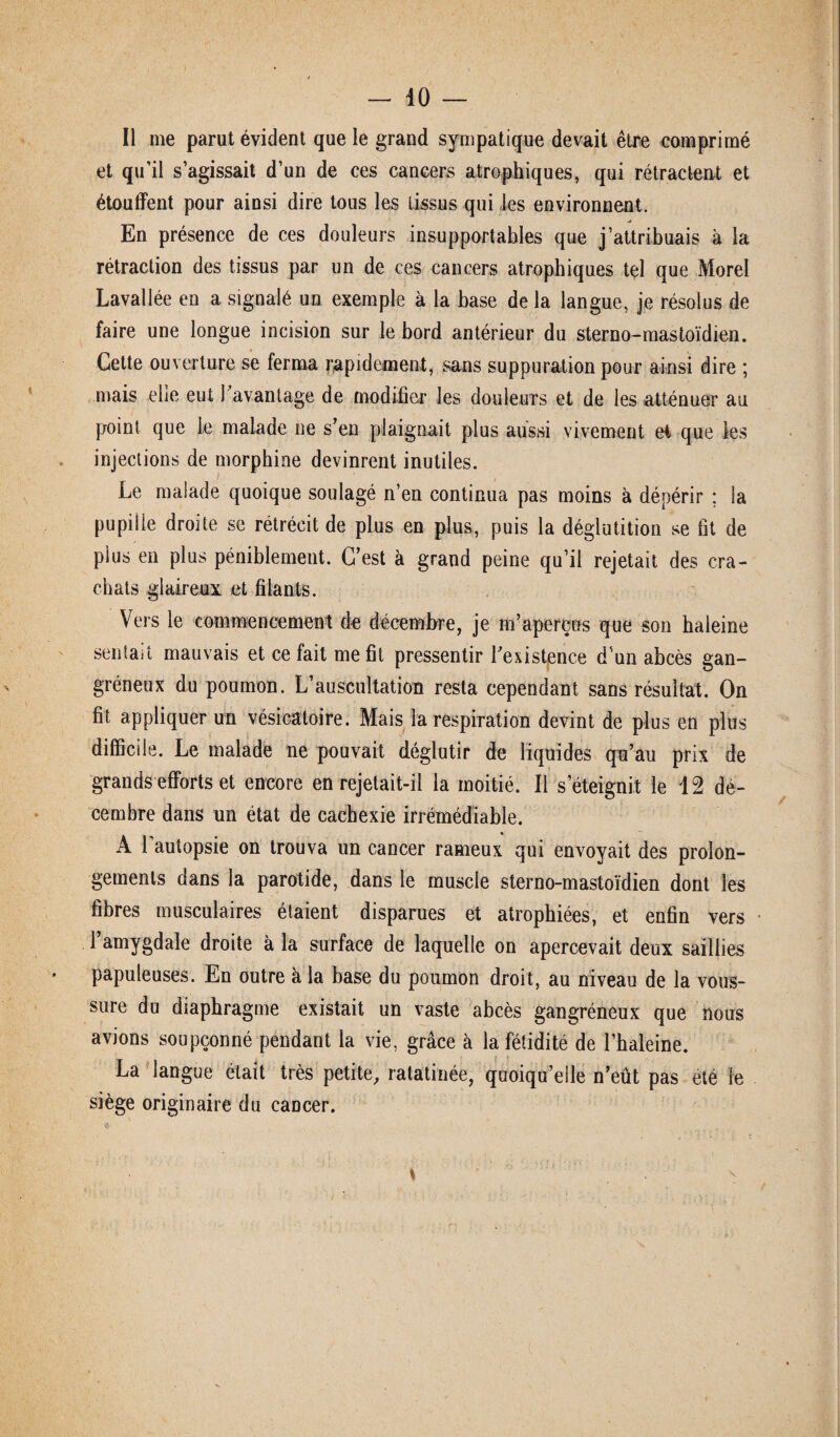 Il me parut évident que le grand sympatique devait être comprimé et qu’il s’agissait d’un de ces cancers atrophiques, qui rétractent et étouffent pour ainsi dire tous les tissus qui les environnent. jî En présence de ces douleurs insupportables que j’attribuais à la rétraction des tissus par un de ces cancers atrophiques tel que Morel Lavallée en a signalé un exemple à la base de la langue, je résolus de faire une longue incision sur le bord antérieur du sterno-mastoïdien. Cette ouverture se ferma rapidement, sans suppuration pour ainsi dire ; mais elle eut 1 avantage de modifier les douleurs et de les atténuer au point que le malade ne s’en plaignait plus aussi vivement et que les injections de morphine devinrent inutiles. Le malade quoique soulagé n’en continua pas moins à dépérir ; la pupille droite se rétrécit de plus en plus, puis la déglutition se fit de plus en plus péniblement. C’est à grand peine qu’il rejetait des cra¬ chats glaireux et filants. Vers le commencement de décembre, je m’aperçus que son haleine sentait mauvais et ce fait me fit pressentir l'existence d’un abcès gan¬ gréneux du poumon. L’auscultation resta cependant sans résultat. On fit appliquer un vésicatoire. Mais la respiration devint de plus en plus difficile. Le malade ne pouvait déglutir de liquides qu’au prix de grands efforts et encore en rejetait-il la moitié. Il s’éteignit le 12 dé¬ cembre dans un état de cachexie irrémédiable. A l’autopsie on trouva un cancer rameux qui envoyait des prolon¬ gements dans la parotide, dans le muscle sterno-mastoïdien dont les fibres musculaires étaient disparues et atrophiées, et enfin vers l’amygdale droite à la surface de laquelle on apercevait deux saillies papuleuses. En outre à la base du poumon droit, au niveau de la vous¬ sure du diaphragme existait un vaste abcès gangréneux que nous avions soupçonné pendant la vie, grâce à la fétidité de l’haleine. La langue était très petite, ratatinée, quoiqu’elle n’eût pas été le siège originaire du cancer.