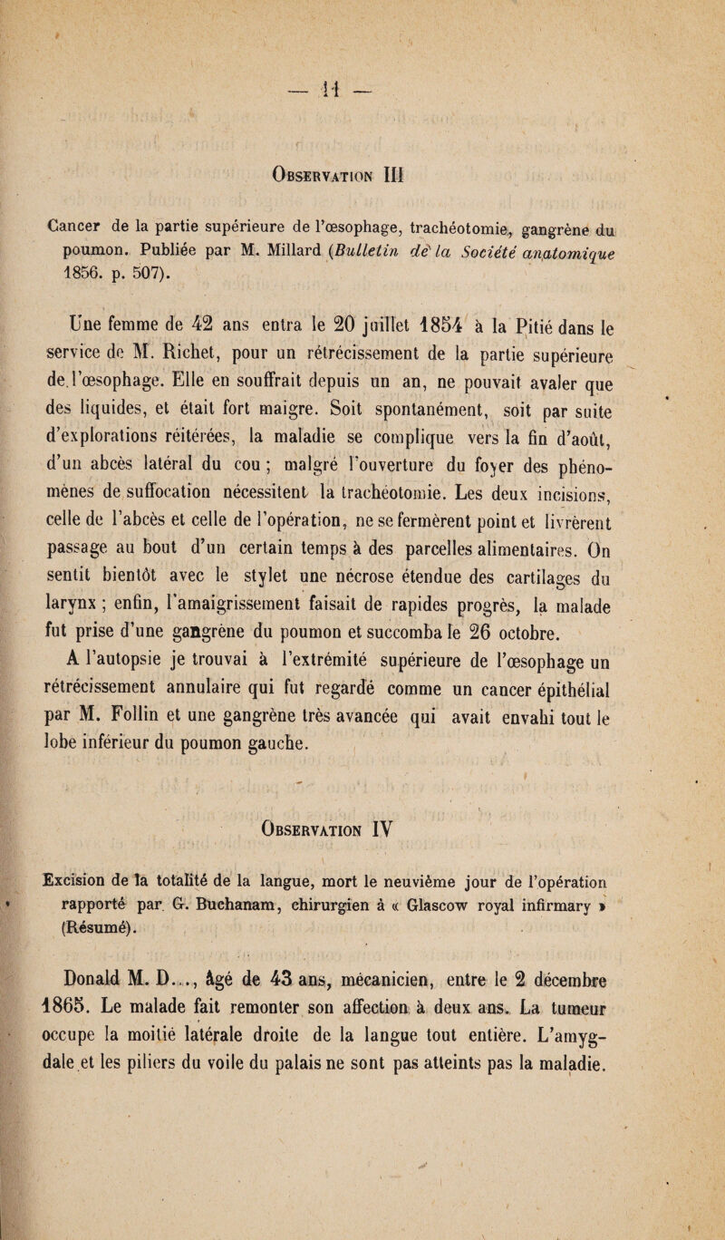 Observation III Cancer de la partie supérieure de l’œsophage, trachéotomie, gangrène du poumon. Publiée par M. Millard (Bulletin d& la Société anatomique 1856. p. 507). Une femme de 42 ans entra le 20 juillet 1854 à la Pitié dans le service de M. Richet., pour un rétrécissement de la partie supérieure de.l’œsophage. Elle en souffrait depuis un an, ne pouvait avaler que des liquides, et était fort maigre. Soit spontanément, soit par suite d’explorations réitérées, la maladie se complique vers la fin d’août, d’un abcès latéral du cou; malgré l’ouverture du foyer des phéno¬ mènes de suffocation nécessitent la trachéotomie. Les deux incisions, celle de l’abcès et celle de l’opération, ne se fermèrent point et livrèrent passage au bout d’un certain temps à des parcelles alimentaires. On sentit bientôt avec le stylet une nécrose étendue des cartilages du larynx; enfin, l'amaigrissement faisait de rapides progrès, la malade fut prise d’une gangrène du poumon et succomba le 26 octobre. A l’autopsie je trouvai à l’extrémité supérieure de l’œsophage un rétrécissement annulaire qui fut regardé comme un cancer épithélial par M. Follin et une gangrène très avancée qui avait envahi tout le lobe inférieur du poumon gauche. * • . \ Observation IY Excision de la totalité de la langue, mort le neuvième jour de l’opération rapporté par G. Buchanam, chirurgien à « Glascow royal infirmary » (Résumé). Donald M. D..., âgé de 43 ans, mécanicien, entre le 2 décembre 4865. Le malade fait remonter son affection à deux ans. La tumeur occupe la moitié latérale droite de la langue tout entière. L’amyg¬ dale et les piliers du voile du palais ne sont pas atteints pas la maladie.