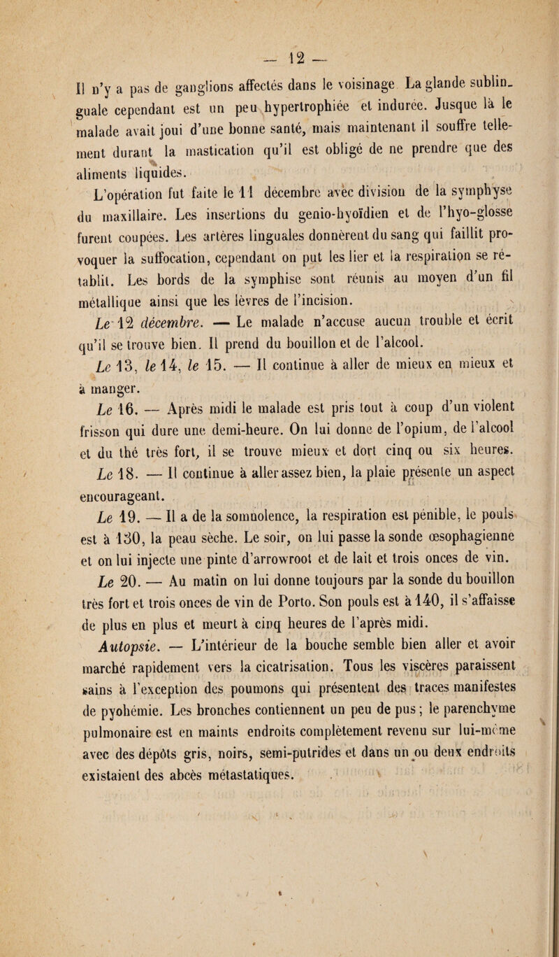guale cependant est un peu hypertrophiée et induree. Jusque là le malade avait joui d’une bonne santé, mais maintenant il souffre telle¬ ment durant la mastication qu’il est obligé de ne prendre que des aliments liquides. L’opération fut faite le 11 décembre avec division de la symphyse du maxillaire. Les insertions du genio-hyoïdien et de î’hyo-glosse furent coupées. Les artères linguales donnèrent du sang qui faillit pro¬ voquer la suffocation, cependant on put les lier et la respiration se ré¬ tablit. Les bords de la symphisc sont réunis au moyen d’un fil métallique ainsi que les lèvres de l’incision. Le 12 décembre. — Le malade n’accuse aucun trouble et écrit qu’il se trouve bien. Il prend du bouillon et de l’alcool. Le 13, le 14, le 15. — Il continue à aller de mieux en mieux et à manger. Le 16. — Après midi le malade est pris tout à coup d’un violent frisson qui dure une demi-heure. On lui donne de l’opium, de l’alcool et du thé très fort, il se trouve mieux- et dort cinq ou six heures. Le 18. — Il continue à aller assez bien, la plaie présente un aspect encourageant. Le 19. — Il a de la somnolence, la respiration est pénible, le pouls est à 130, la peau sèche. Le soir, on lui passe la sonde œsophagienne et on lui injecte une pinte d’arrowroot et de lait et trois onces de vin. Le 20. — Au matin on lui donne toujours par la sonde du bouillon très fort et trois onces de vin de Porto. Son pouls est à 140, il s’affaisse de plus en plus et meurt à cinq heures de l’après midi. Autopsie. — L’intérieur de la bouche semble bien aller et avoir marché rapidement vers la cicatrisation. Tous les viscères paraissent sains à l’exception des poumons qui présentent des traces manifestes de pyohémie. Les bronches contiennent un peu de pus ; le parenchyme pulmonaire est en maints endroits complètement revenu sur lui-mème avec des dépôts gris, noirs, semi-putrides et dans un ou deux endroits existaient des abcès métastatiques.