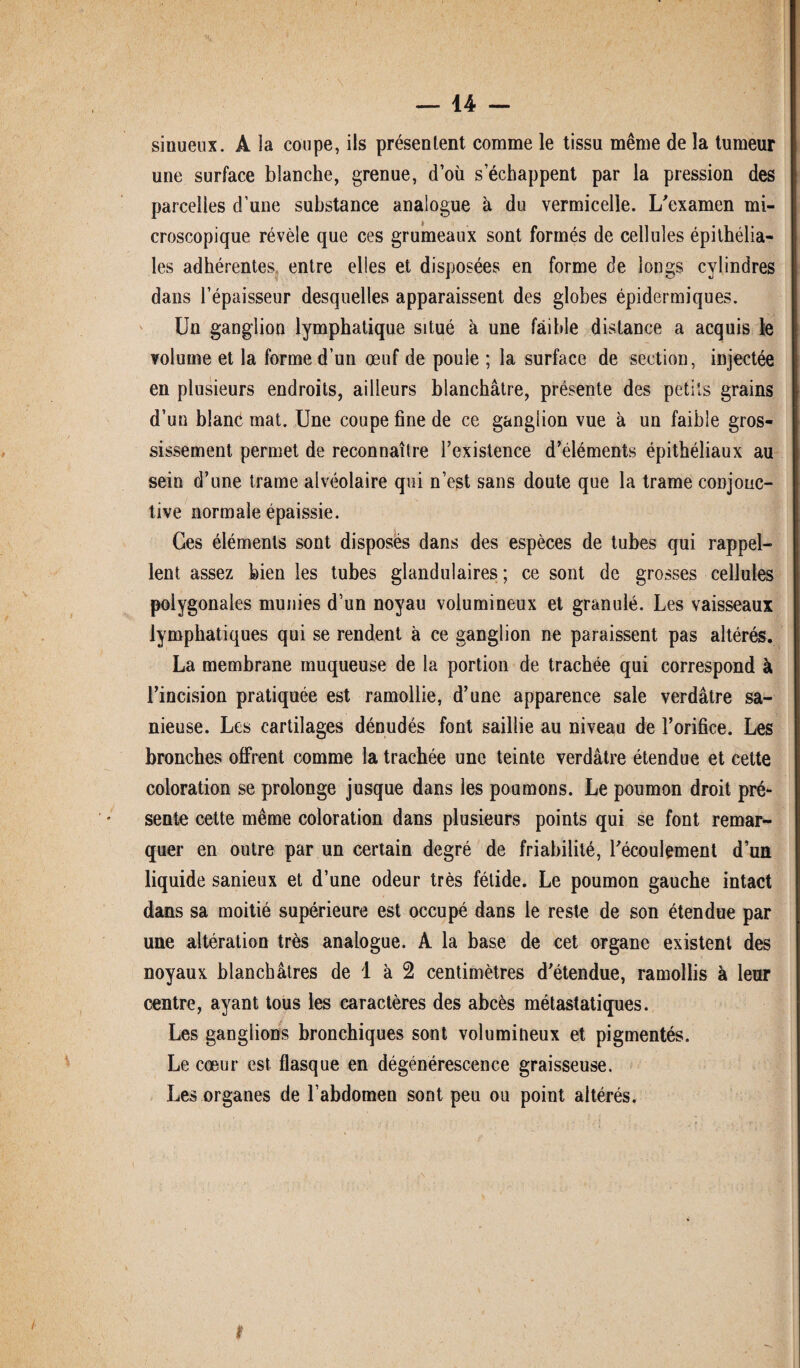 — 14 - sinueux. A la coupe, ils présentent comme le tissu même de la tumeur une surface blanche, grenue, d’où s’échappent par la pression des parcelles d’une substance analogue à du vermicelle. L'examen mi¬ croscopique révèle que ces grumeaux sont formés de cellules épithélia¬ les adhérentes entre elles et disposées en forme de longs cylindres dans l’épaisseur desquelles apparaissent des globes épidermiques. Un ganglion lymphatique situé à une faible distance a acquis le volume et la forme d’un œuf de poule ; la surface de section, injectée en plusieurs endroits, ailleurs blanchâtre, présente des petits grains d’un blanc mat. Une coupe fine de ce ganglion vue à un faible gros¬ sissement permet de reconnaître l’existence d’éléments épithéliaux au sein d’une trame alvéolaire qui n’est sans doute que la trame conjonc¬ tive normale épaissie. Ges éléments sont disposés dans des espèces de tubes qui rappel¬ lent assez bien les tubes glandulaires ; ce sont de grosses cellules polygonales munies d’un noyau volumineux et granulé. Les vaisseaux lymphatiques qui se rendent à ce ganglion ne paraissent pas altérés. La membrane muqueuse de la portion de trachée qui correspond à l’incision pratiquée est ramollie, d’une apparence sale verdâtre sa- nieuse. Les cartilages dénudés font saillie au niveau de l’orifice. Les bronches offrent comme la trachée une teinte verdâtre étendue et cette coloration se prolonge jusque dans les poumons. Le poumon droit pré¬ sente cette même coloration dans plusieurs points qui se font remar¬ quer en outre par un certain degré de friabilité, l'écoulement d’un liquide sanieux et d’une odeur très fétide. Le poumon gauche intact dans sa moitié supérieure est occupé dans le reste de son étendue par une altération très analogue. A la base de cet organe existent des noyaux blanchâtres de 1 à 2 centimètres d'étendue, ramollis à leur centre, ayant tous les caractères des abcès métastatiques. Les ganglions bronchiques sont volumineux et pigmentés. Le cœur est flasque en dégénérescence graisseuse. Les organes de l’abdomen sont peu ou point altérés.