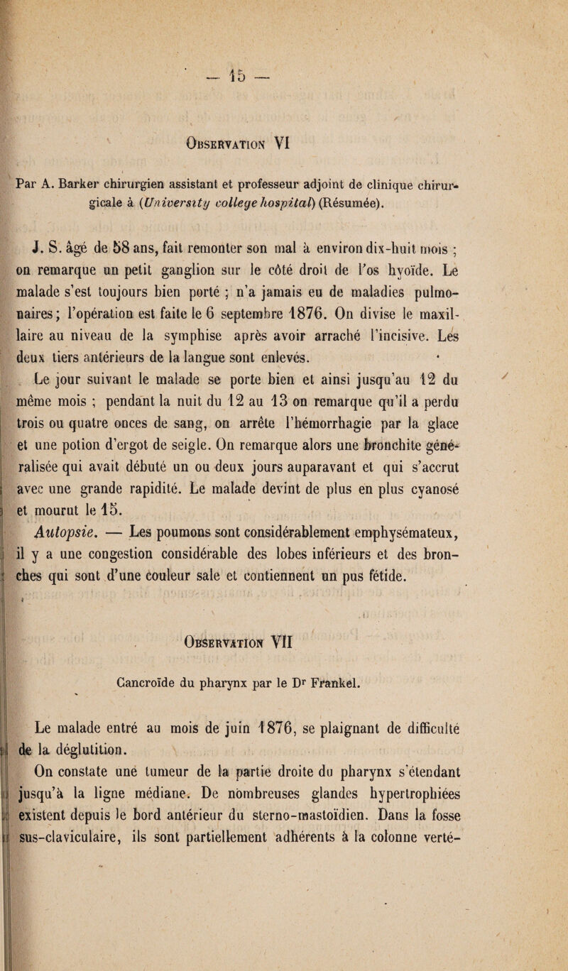 Observation VI Par A. Barker chirurgien assistant et professeur adjoint de clinique chirur¬ gicale à (University college hospital) (Résumée). J. S. âgé de 58 ans, fait remonter son mal à environ dix-huit mois ; on remarque un petit ganglion sur le côté droit de l'os hyoïde. Le malade s’est toujours bien porté ; n’a jamais eu de maladies pulmo¬ naires; l’opération est faite le 6 septembre 1876. On divise le maxil¬ laire au niveau de la symphise après avoir arraché l’incisive. Les deux tiers antérieurs de la langue sont enlevés. Le jour suivant le malade se porte bien et ainsi jusqu’au 12 du même mois ; pendant la nuit du 12 au 13 on remarque qu’il a perdu trois ou quatre onces de sang, on arrête l’hémorrhagie par la glace et une potion d’ergot de seigle. On remarque alors une bronchite géné¬ ralisée qui avait débuté un ou deux jours auparavant et qui s’accrut avec une grande rapidité. Le malade devint de plus en plus cyanosé et mourut le 15. Autopsie. — Les poumons sont considérablement emphysémateux, il y a une congestion considérable des lobes inférieurs et des bron¬ ches qui sont d’une couleur sale et contiennent un pus fétide. 1 * _ v , i y Observation VII Cancroïde du pharynx par le Dr Frankel. * K'j; ' i Le malade entré au mois de juin 1876, se plaignant de difficulté de la déglutition. On constate une tumeur de la partie droite du pharynx s’étendant jusqu’à la ligne médiane. De nombreuses glandes hypertrophiées existent depuis le bord antérieur du sterno-mastoïdien. Dans la fosse sus-claviculaire, ils sont partiellement adhérents à la colonne verté-