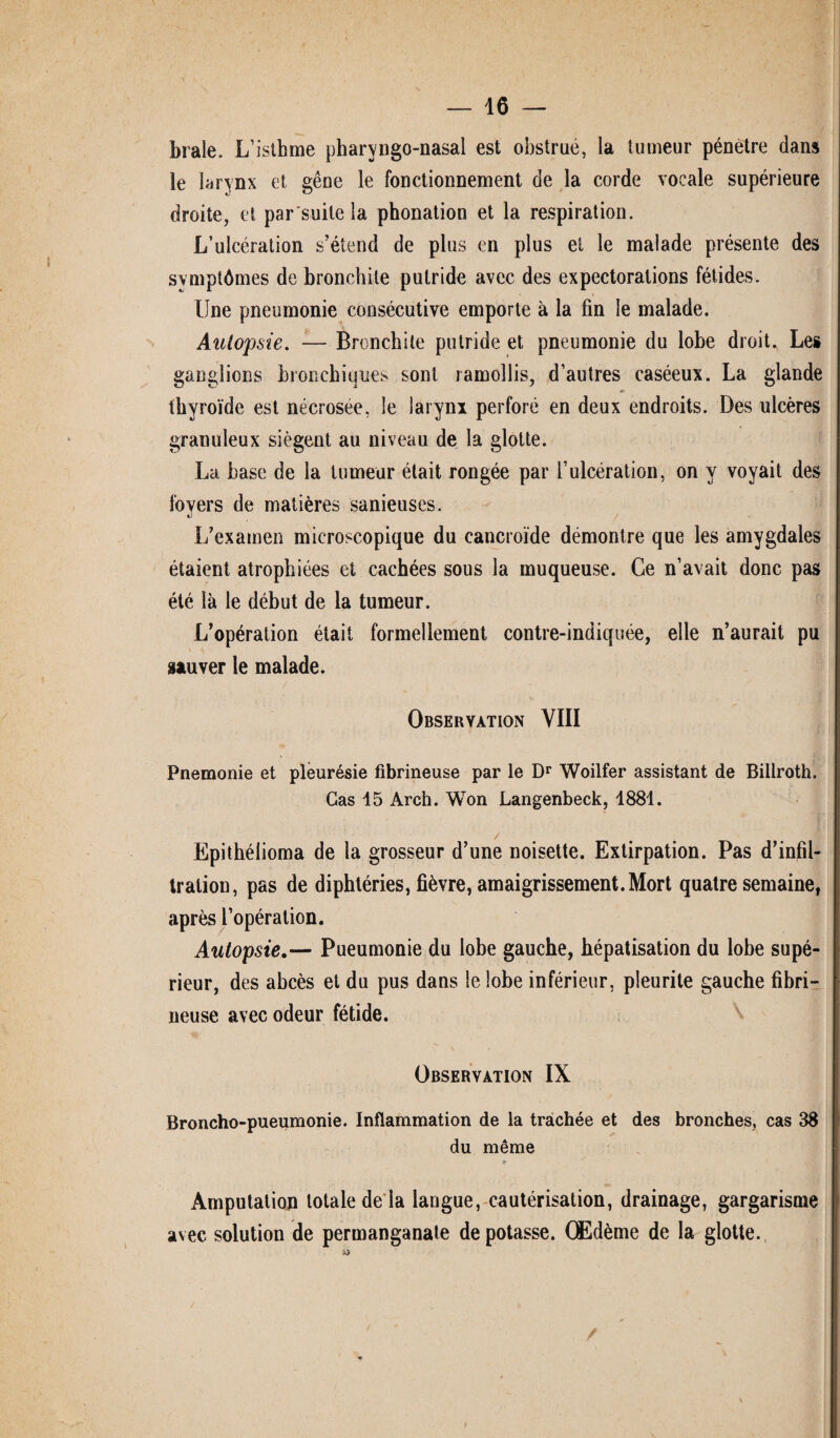 braie. L’isthme pharyngo-nasal est obstrue, la tumeur pénètre dans le larynx et gêne le fonctionnement de la corde vocale supérieure droite, et par'suitela phonation et la respiration. L’ulcération s’étend de plus en plus et le malade présente des svmptômes de bronchite putride avec des expectorations fétides. Une pneumonie consécutive emporte à la fin le malade. Autopsie. — Bronchite putride et pneumonie du lobe droit. Les ganglions bronchiques sont ramollis, d’autres caséeux. La glande thyroïde est nécrosée, le larynx perforé en deux endroits. Des ulcères granuleux siègent au niveau de la glotte. La hase de la tumeur était rongée par l’ulcération, on y voyait des foyers de matières sanieuses. «j L’examen microscopique du cancroïde démontre que les amygdales étaient atrophiées et cachées sous la muqueuse. Ce n’avait donc pas été là le début de la tumeur. L’opération était formellement contre-indiquée, elle n’aurait pu sauver le malade. Observation VIII Pnemonie et pleurésie fibrineuse par le Dr Woilfer assistant de Billroth. Cas 15 Arch. Won Langenbeck, 1881. Epithéiioma de la grosseur d’une noisette. Extirpation. Pas d’infil¬ tration, pas de diphtéries, fièvre, amaigrissement. Mort quatre semaine, après l’opération. Autopsie.— Pueumonie du lobe gauche, hépatisation du lobe supé¬ rieur, des abcès et du pus dans le lobe inférieur, pleurite gauche fibri¬ neuse avec odeur fétide. Observation IX Broncho-pueumonie. Inflammation de la trachée et des bronches, cas 38 du même 9 Amputation totale de la langue, cautérisation, drainage, gargarisme avec solution de permanganate dépotasse. Œdème de la glotte.