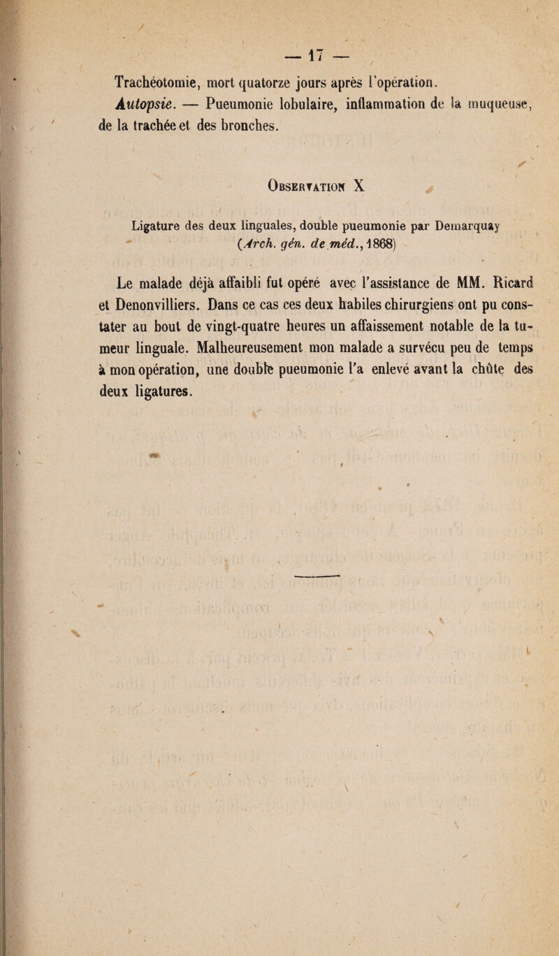 Trachéotomie, mort quatorze jours après l'opération. Autopsie. — Pueumonie lobulaire, inflammation de la muqueuse, de la trachée et des bronches. ✓ i Observation X Ligature des deux linguales, double pueumonie par Demarquay (drch. gén. de méd., 1868) 4 Le malade déjà affaibli fut opéré avec l’assistance de MM. Ricard et Denonvilliers. Dans ce cas ces deux habiles chirurgiens ont pu cons¬ tater au bout de vingt-quatre heures un affaissement notable de la tu¬ meur linguale. Malheureusement mon malade a survécu peu de temps à mon opération, une double pueumonie l’a enlevé avant la chûte des deux ligatures.