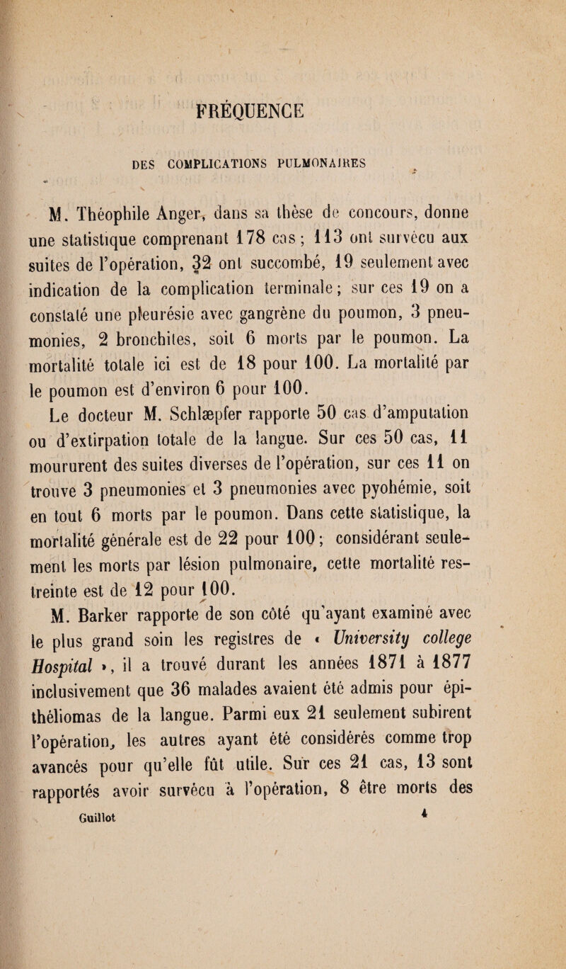 s FRÉQUENCE DES COMPLICATIONS PULMONAIRES K , M. Théophile Anger, dans sa thèse de concours, donne une statistique comprenant 178 cas; 113 ont survécu aux suites de l’opération, 32 ont succombé, 19 seulement avec indication de la complication terminale; sur ces 19 on a constaté une pleurésie avec gangrène du poumon, 3 pneu¬ monies, 2 bronchites, soit 6 morts par le poumon. La mortalité totale ici est de 18 pour 100. La mortalité par le poumon est d’environ 6 pour 100. Le docteur M. Schlæpfer rapporte 50 cas d’amputation ou d’extirpation totale de la langue. Sur ces 50 cas, u moururent des suites diverses de l’opération, sur ces 11 on trouve 3 pneumonies et 3 pneumonies avec pyohémie, soit en tout 6 morts par le poumon. Dans cette statistique, la mortalité générale est de 22 pour 100; considérant seule¬ ment les morts par lésion pulmonaire, cette mortalité res¬ treinte est de 12 pour 100. M. Barker rapporte de son côté qu'ayant examiné avec le plus grand soin les registres de * University college Hospital », il a trouvé durant les années 1871 à 1877 inclusivement que 36 malades avaient été admis pour épi— théliomas de la langue. Parmi eux 21 seulement subirent l’opération, les autres ayant été considérés comme trop avancés pour qu’elle fût utile. Sur ces 21 cas, 13 sont rapportés avoir survécu à l’opération, 8 être morts des Guillot * I