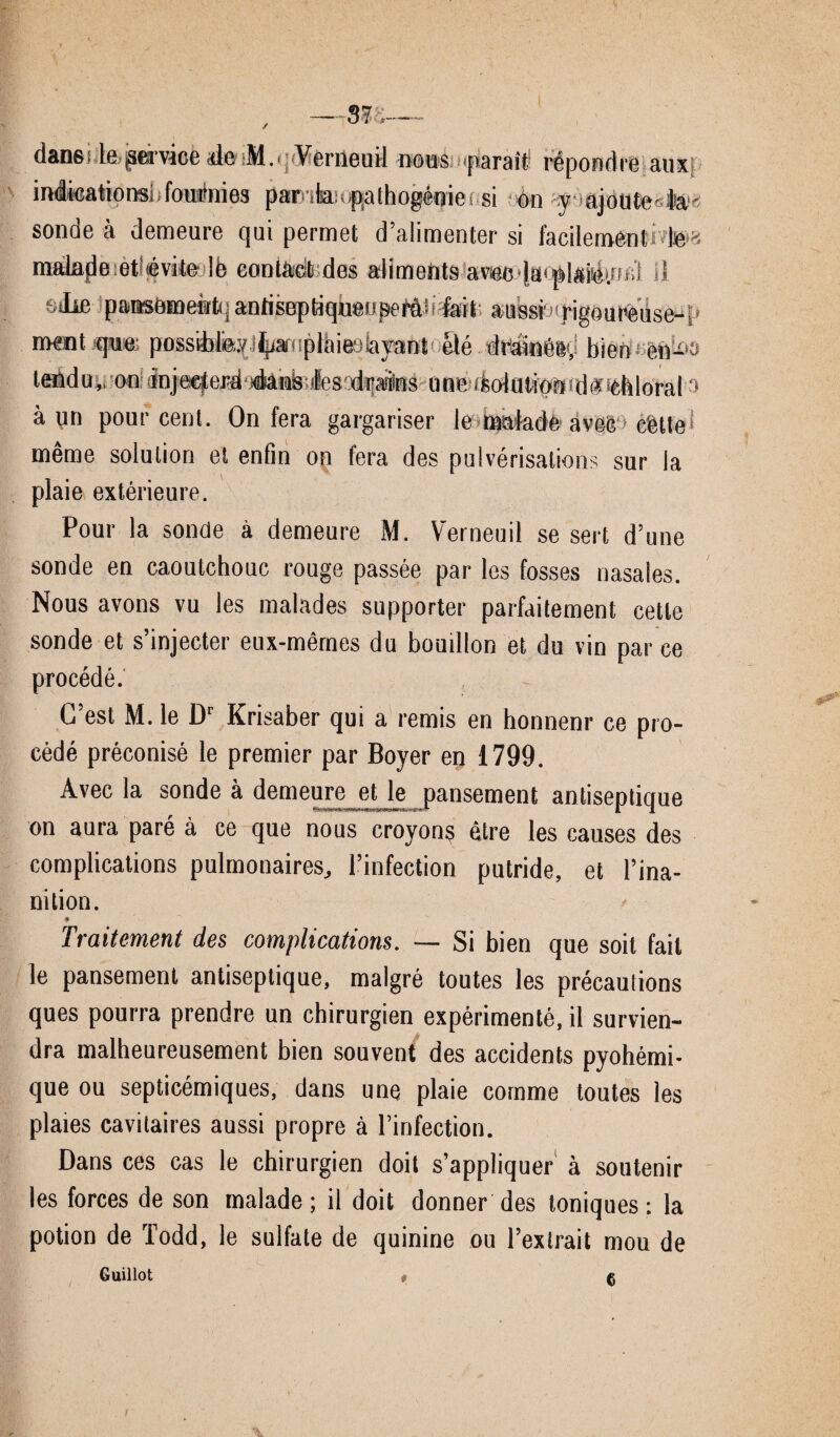 / dans te,(service «le M.■ Vemeuil nous paraît répondre aux indications! fouÉlies par tis upathogénie; si on y ajotitefite- sonde à demeure qui permet d’alimenter si facilement te * malade eteévite lè contàdt des aliments avec ’iacplsfeiwc.'i il lie pansement*] antiseptiqueiipeMii fait aussi rigoureùse-ï’ ment que possihfeyiliiamplàieüiayant été drainéBy bien en-1» tendu,, on înjeeferft jéaiab les'drwns une ttolutipBd#*éhloral a à un pourcent. On fera gargariser le malade avec cêtte meme solution et enfin on fera des pulvérisations sur la plaie extérieure. Pour la sonde à demeure M. Vemeuil se sert d’une sonde en caoutchouc rouge passée par tes fosses nasales. Nous avons vu tes malades supporter parfaitement cette sonde et s’injecter eux-mêmes du bouillon et du vin parce procédé. C’est M. 1e Dc Krisaber qui a remis en honnenr ce pro¬ cédé préconisé 1e premier par Boyer en 1799. Avec la sonde à demeure et le pansement antiseptique on aura paré à ce que nous croyons être les causes des complications pulmonaires, l’infection putride, et l’ina¬ nition. * Traitement des complications. — Si bien que soit fait le pansement antiseptique, malgré toutes les précautions ques pourra prendre un chirurgien expérimenté, il survien¬ dra malheureusement bien souvent des accidents pyohémi- que ou septicémiques, dans une plaie comme toutes les plaies cavitaires aussi propre à l’infection. Dans ces cas 1e chirurgien doit s’appliquer à soutenir les forces de son malade ; il doit donner des toniques ; la potion de Todd, 1e sulfate de quinine ou l’extrait mou de Guillot t Ç