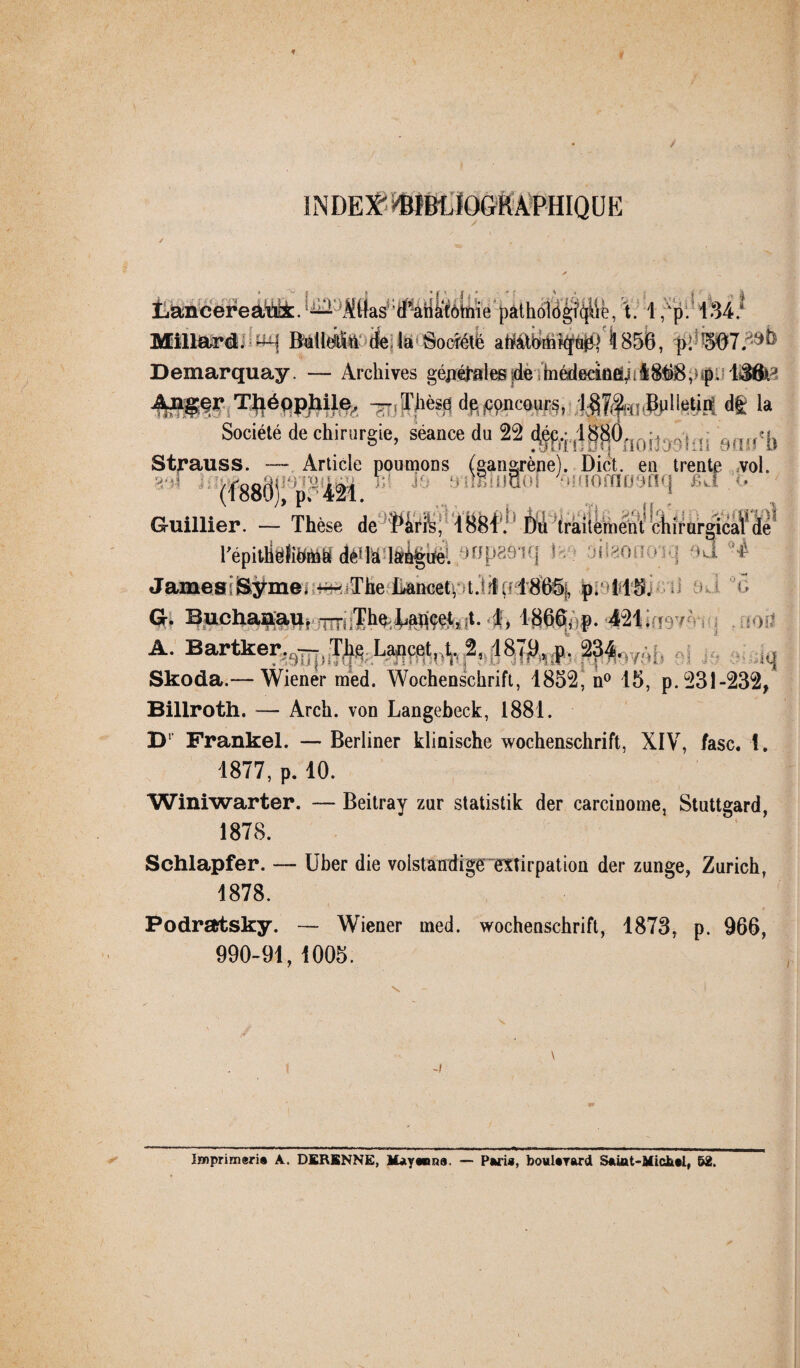 INDEX ^BIBLIOGRAPHIQUE jLancereaux.^^Ktfaÿ‘d*-ariâtôtnie pathologie, t. 1 ,Ap.‘ 134.* Millard. H BéHtiï&' de la Société ahàtbmkfuiq Ï856, p; ?507. Demarquay. — Archives géjréfrælee demédecineïj; i$tf8 p p. lâôi' ^rT^éppliü^ Thèse de jCpncours, Bulletin df£ la Société de chirurgie, séance du 22 ^t4$jÔnoijOT',fli 9fu,*f, Strauss. — Article poumons (gangrène). Dict. en trente vol. (f88(jj p 421 ' ^ ânlITiiupI ‘‘Mtornoynq JBüt .o Guillier. — Thèse de ’î*liriss, l&Bi'j1 Du traitement chirurgical' âé répitHëtoihh déUa laôgue; wp H James iSÿme. --The Lancet, Urf 1865j, p. 115. ^ G. Buchanau, ^ The ^çet^t. 1, 1866, p. 421; i - %mü A. Bartker. --. Thç Lancet, ,t, 2, 1870> p- 234. Skoda.— Wiener med. Wochenschrift, 1852, n° 15, p. 231-232, Billroth. — Arch. von Langebeck, 1881. D1 Frankel. — Berliner klinische Wochenschrift, XIV, fasc. 1. 1877, p. 10. Winiwarter. — Beitray zur statistik der carcinome, Stuttgard, 1878. Sehlapfer. — Uber die volstandige extirpation der zunge, Zurich, 1878. * • / Podratsky. — Wiener ined. Wochenschrift, 1873, p. 966, 990-91, 100b. ljwprim«ri® A. DERSNNE, Ifeywma. — Pari*, bowlarard Saiat-Micbal, 62.