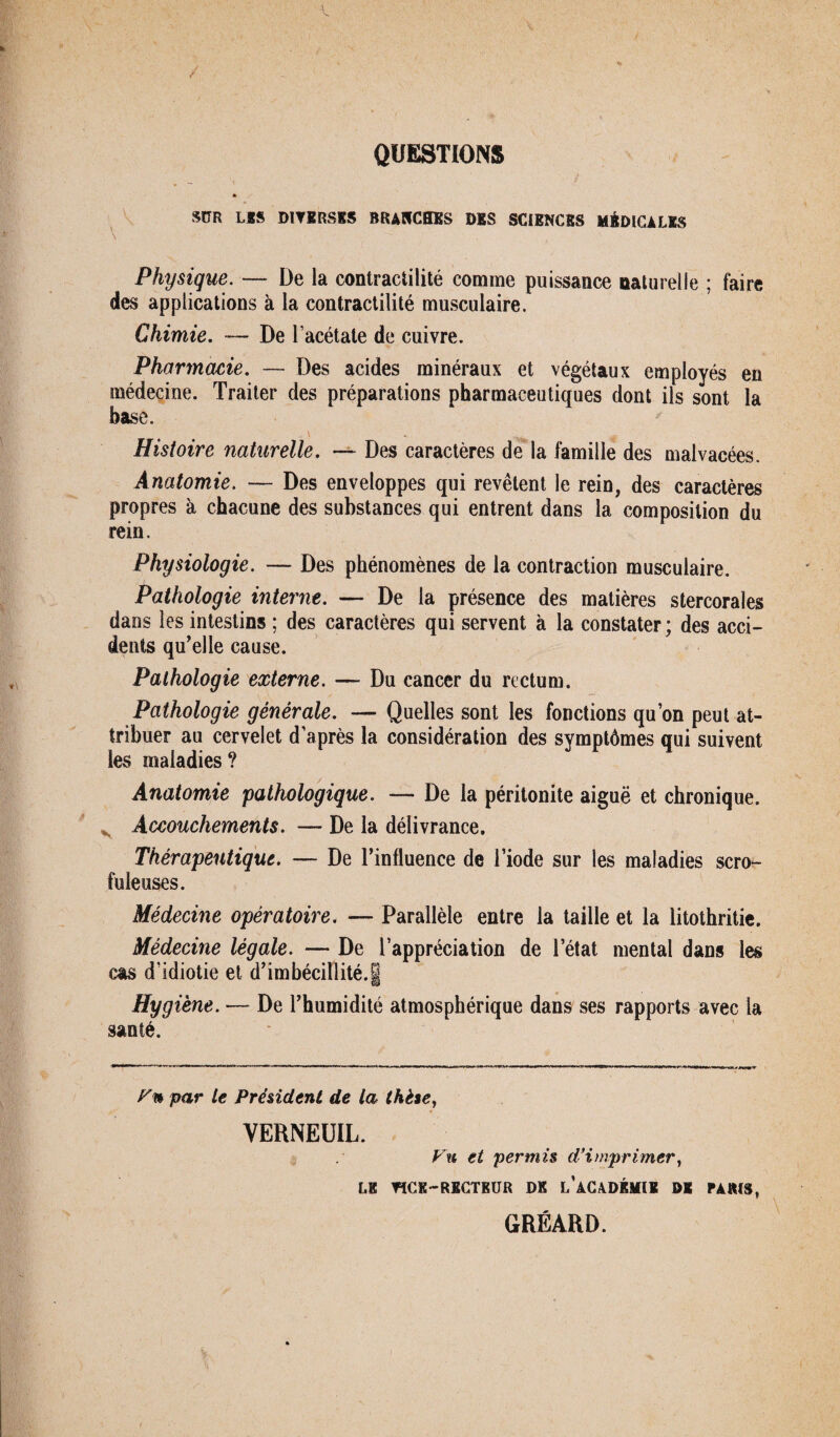 QUESTIONS SDR Las DIVERSES BRANCHES DES SCIENCES MÉDICALES Physique. — De la contractilité comme puissance naturelle ; faire des applications à la contractilité musculaire. Chimie. — De l’acétate de cuivre. Pharmacie. — Des acides minéraux et végétaux employés en médecine. Traiter des préparations pharmaceutiques dont ils sont la base. , \ Histoire naturelle. — Des caractères de la famille des malvacées. Anatomie. — Des enveloppes qui revêtent le rein, des caractères propres à chacune des substances qui entrent dans la composition du rein. Physiologie. — Des phénomènes de la contraction musculaire. Pathologie interne. — De la présence des matières stercorales dans les intestins ; des caractères qui servent à la constater ; des acci¬ dents qu’elle cause. Pathologie externe. — Du cancer du rectum. Pathologie générale. — Quelles sont les fonctions quon peut at¬ tribuer au cervelet d’après la considération des symptômes qui suivent les maladies ? Anatomie pathologique. — De la péritonite aiguë et chronique. Accouchements. — De la délivrance. Thérapeutique. — De l’influence de l’iode sur les maladies scro¬ fuleuses. Médecine opératoire. — Parallèle entre la taille et la litothritie. Médecine légale. — De l’appréciation de l’état mental dans les cas d’idiotie et d’imbécillité.g Hygiène. — De l’humidité atmosphérique dans ses rapports avec la santé. Vn par te Président de la thèse, VERNEUIL. Vu et permis d’imprimer, LE TîCK-RECTKUR DK l’âCADKMIK DK PAKIS, GRÉARD.