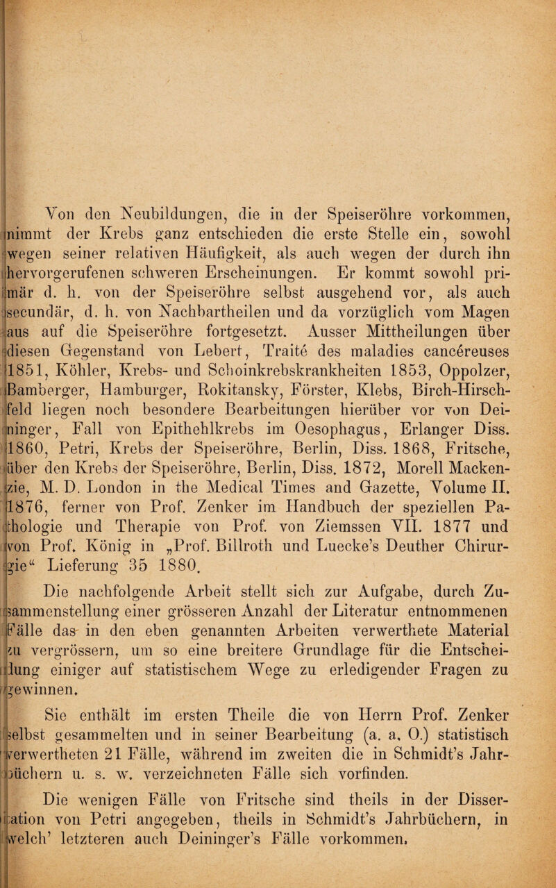 inimmt der Krebs ganz entschieden die erste Stelle ein, sowohl wegen seiner relativen Häufigkeit, als auch wegen der durch ihn hervorgerufenen schweren Erscheinungen. Er kommt sowohl pri¬ mär d. h. von der Speiseröhre selbst ausgehend vor, als auch csecundär, d. h. von Nachbartheilen und da vorzüglich vom Magen aus auf die Speiseröhre fortgesetzt. Ausser Mittheilungen über diesen Gegenstand von Lebert, Traite des maladies cancereuses 11851, Köhler, Krebs- und Schoinkrebskrankheiten 1853, Oppolzer, iBamberger, Hamburger, Rokitansky, Förster, Klebs, Birch-Hirsch- jfeld liegen noch besondere Bearbeitungen hierüber vor von Dei- ininger, Fall von Epithehlkrebs im Oesophagus, Erlanger Diss. 11860, Petri, Krebs der Speiseröhre, Berlin, Diss. 1868, Fritsche, Liber den Krebs der Speiseröhre, Berlin, Diss. 1872, Morell Macken- fzie, M. D. London in the Medical Times and Gazette, Volume II. 1876, ferner von Prof. Zenker im Handbuch der speziellen Pa¬ thologie und Therapie von Prof, von Ziemssen VII. 1877 und [von Prob König in „Prof. Billroth und Luecke’s Deuther Chirur¬ gie“ Lieferung 35 1880. Die nachfolgende Arbeit stellt sich zur Aufgabe, durch Zu¬ sammenstellung einer grösseren Anzahl der Literatur entnommenen Fälle das^ in den eben genannten Arbeiten verwerthete Material zu vergrössern, um so eine breitere Grundlage für die Entschei¬ dung einiger auf statistischem Wege zu erledigender Fragen zu gewinnen. Sie enthält im ersten Theile die von Herrn Prob Zenker : selbst gesammelten und in seiner Bearbeitung (a. a, 0.) statistisch 1 ferwertheten 21 Fälle, während im zweiten die in Schmidt’s Jahr¬ büchern u. s. w. verzeichneten Fälle sich vorfinden. Die wenigen Fälle von Fritsche sind theils in der Disser- ii;ation von Petri angegeben, theils in Schmidt’s Jahrbüchern, in welch’ letzteren auch Deininger’s Fälle Vorkommen.