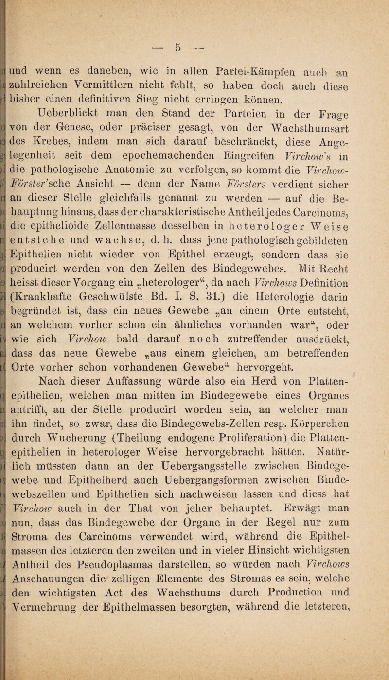 0 und wenn es daneben, wie in allen Partei-Kämpfen auch an zahlreichen Vermittlern nicht fehlt, so haben doch auch diese bisher einen definitiven Sieg nicht erringen können. Ueberblickt man den Stand der Parteien in der Frage von der Genese, oder präciser gesagt, von der Wachsthumsart des Krebes, indem man sich darauf beschränckt, diese Ange¬ legenheit seit dem epochemachenden Eingreifen Virchow's in die pathologische Anatomie zu verfolgen, so kommt die Virchow- Förster sehe Ansicht — denn der Name Försters verdient sicher an dieser Stelle gleichfalls genannt zu werden — auf die Be¬ hauptung hinaus, dass der charakteristische Antheil jedes Carcinoms, die epithelioide Zellenmasse desselben in heterologer Weise entstehe und wachse, d. h. dass jene pathologisch gebildeten Epithelien nicht wieder von Epithel erzeugt, sondern dass sie producirt werden von den Zellen des Bindegewebes. Mit Recht heisst dieser Vorgang ein „heterologer“, da nach Virchows Definition (Krankhafte Geschwülste Bd. I. S. 31.) die Heterologie darin begründet ist, dass ein neues Gewebe „an einem Orte entsteht, an welchem vorher schon ein ähnliches vorhanden war“, oder wie sich Yirchow bald darauf noch zutreffender ausdrückt, dass das neue Gewebe „aus einem gleichen, am betreffenden Orte vorher schon vorhandenen Gewebe“ hervorgeht. Nach dieser Auffassung würde also ein Herd von Platten- epithelien, welchen man mitten im Bindegewebe eines Organes antrifft, an der Stelle producirt worden sein, an welcher man ihn findet, so zwar, dass die Bindegewebs-Zellen resp. Körperchen durch Wucherung (Theilung endogene Proliferation) die Platten- epithelien in heterologer Weise hervorgebracht hätten. Natür¬ lich müssten dann an der Uebergangsstelle zwischen Bindege¬ webe und Epithelherd auch Uebergangsformen zwischen Binde¬ webszellen und Epithelien sich nachweisen lassen und diess hat Yirchow auch in der That von jeher behauptet. Erwägt man nun, dass das Bindegewebe der Organe in der Regel nur zum Stroma des Carcinoms verwendet wird, während die Epithel¬ massen des letzteren den zweiten und in vieler Hinsicht wichtigsten Antheil des Pseudoplasmas darstellen, so würden nach Virchows Anschauungen die zelligen Elemente des Stromas es sein, welche den wichtigsten Act des Wachsthums durch Production und Vermehrung der Epithelmassen besorgten, während die letzteren,