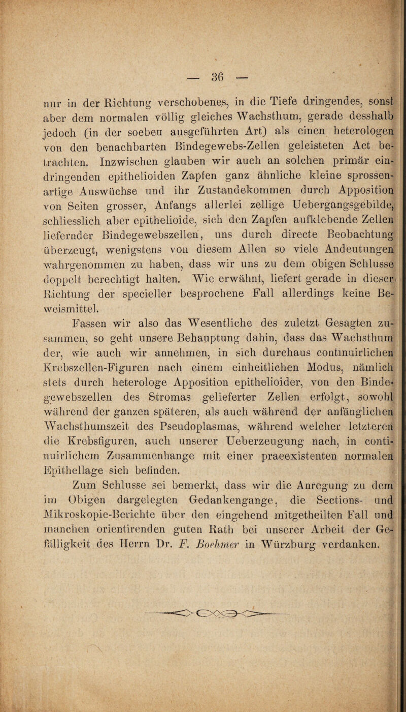 nur in der Richtung verschobenes, in die Tiefe dringendes, sonst aber dem normalen völlig gleiches Wachsthum, gerade desshalb jedoch (in der soeben ausgeführten Art) als einen heterologen von den benachbarten Bindegewebs-Zellen geleisteten Act be¬ trachten. Inzwischen glauben wir auch an solchen primär ein¬ dringenden epithelioiden Zapfen ganz ähnliche kleine sprossen¬ artige Auswüchse und ihr Zustandekommen durch Apposition von Seiten grosser, Anfangs allerlei zellige Uebergangsgebilde, schliesslich aber epithelioide, sich den Zapfen aufklebende Zellen liefernder Bindegewebszellen, uns durch directe Beobachtung überzeugt, wenigstens von diesem Alien so viele Andeutungen wahrgenommen zu haben, dass wir uns zu dem obigen Schlüsse doppelt berechtigt halten. Wie erwähnt, liefert gerade in dieser Richtung der specieller besprochene Fall allerdings keine Be¬ weismittel. Fassen wir also das Wesentliche des zuletzt Gesagten zu¬ sammen, so geht unsere Behauptung dahin, dass das Wachsthum der, wie auch wir annehmen, in sich durchaus contmuirlichen Krebszellen-Figuren nach einem einheitlichen Modus, nämlich stets durch heterologe Apposition epithelioider, von den Binde¬ gewebszellen des Stromas gelieferter Zellen erfolgt, sowohl während der ganzen späteren, als auch während der anfänglichen Wachsthumszeit des Pseudoplasmas, während welcher letzteren die Krebsfiguren, auch unserer Ueberzeugung nach, in conti- nuirlichem Zusammenhänge mit einer praeexistenten normalen Epithellage sich befinden. Zum Schlüsse sei bemerkt, dass wir die Anregung zu dem im Obigen dargelegten Gedankengange, die Sections- und Mikroskopie-Berichte über den eingehend mitgetheilten Fall und manchen orientirenden guten Rath bei unserer Arbeit der Ge¬ fälligkeit des Herrn Dr. F. Boehmer in Würzburg verdanken.