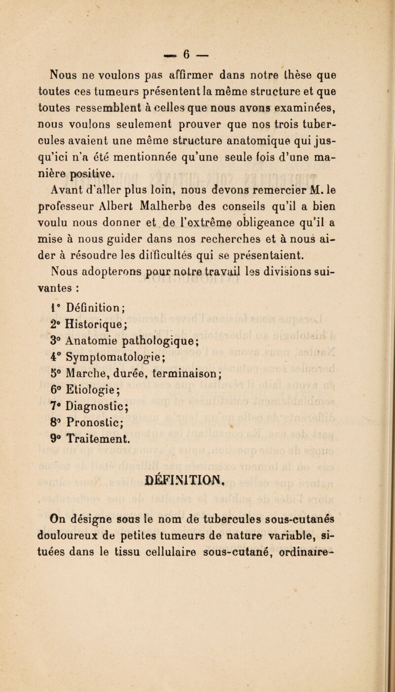 Nous ne voulons pas affirmer dans notre thèse que toutes ces tumeurs présentent la même structure et que toutes ressemblent à celles que nous avons examinées, nous voulons seulement prouver que nos trois tuber¬ cules avaient une même structure anatomique qui jus¬ qu’ici n’a été mentionnée qu’une seule fois d’une ma¬ nière positive. Avant d’aller plus loin, nous devons remercier M. le professeur Albert Malherbe des conseils qu’il a bien voulu nous donner et de l’extrême obligeance qu’il a mise à nous guider dans nos recherches et à nous ai¬ der à résoudre les difficultés qui se présentaient. Nous adopterons pour notre travail les divisions sui¬ vantes : 1° Définition; 2° Historique; 3° Anatomie pathologique; 4° Symptomatologie; 5° Marche, durée, terminaison; 6° Etiologie; 7° Diagnostic; 8° Pronostic; 9° Traitement. DEFINITION, On désigne sous le nom de tubercules sous-cutanés douloureux de petites tumeurs de nature variable, si¬ tuées dans le tissu cellulaire sous-cutané, ordinaire-