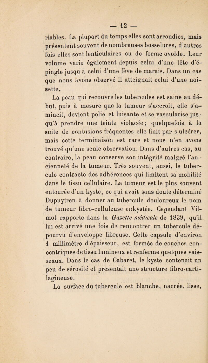 riables. La plupart du temps elles sont arrondies, mais présentent souvent de nombreuses bosselures, d’autres fois elles sont lenticulaires ou de forme ovoïde. Leur volume varie également depuis celui d’une tête d’é¬ pingle jusqu’à celui d’une fève de marais. Dans un cas que nous avons observé il atteignait celui d’une noi¬ sette, La peau qui recouvre les tubercules est saine au dé¬ but, puis à mesure que la tumeur s’accroît, elle s’a¬ mincit, devient polie et luisante et se vascularisé jus¬ qu’à prendre une teinte violacée ; quelquefois à la suite de contusions fréquentes elle finit par s’ulcérer, mais cette terminaison est rare et nous n’en avons trouvé qu’une seule observation. Dans d’autres cas, au contraire, la peau conserve son intégrité malgré l’an¬ cienneté de la tumeur. Très souvent, aussi, le tuber¬ cule contracte des adhérences qui limitent sa mobilité dans le tissu cellulaire. La tumeur est le plus souvent entourée d’un kyste, ce qui avait sans doute déterminé Dupuytren à donner au tubercule douloureux le nom de tumeur fibro-celluleuse enkystée. Cependant Vil- mot rapporte dans la Gazette médicale de 1839, qu’il lui est arrivé une fois de rencontrer un tubercule dé¬ pourvu d’enveloppe fibreuse. Cette capsule d’environ 1 millimètre d’épaisseur, est formée de couches con¬ centriques de tissu lamin eux et renferme quelques vais¬ seaux. Dans le cas de Cabaret, le kyste contenait un peu de sérosité et présentait une structure fibro-carti- lagineuse. La surface du tubercule est blanche, nacrée, lisse,