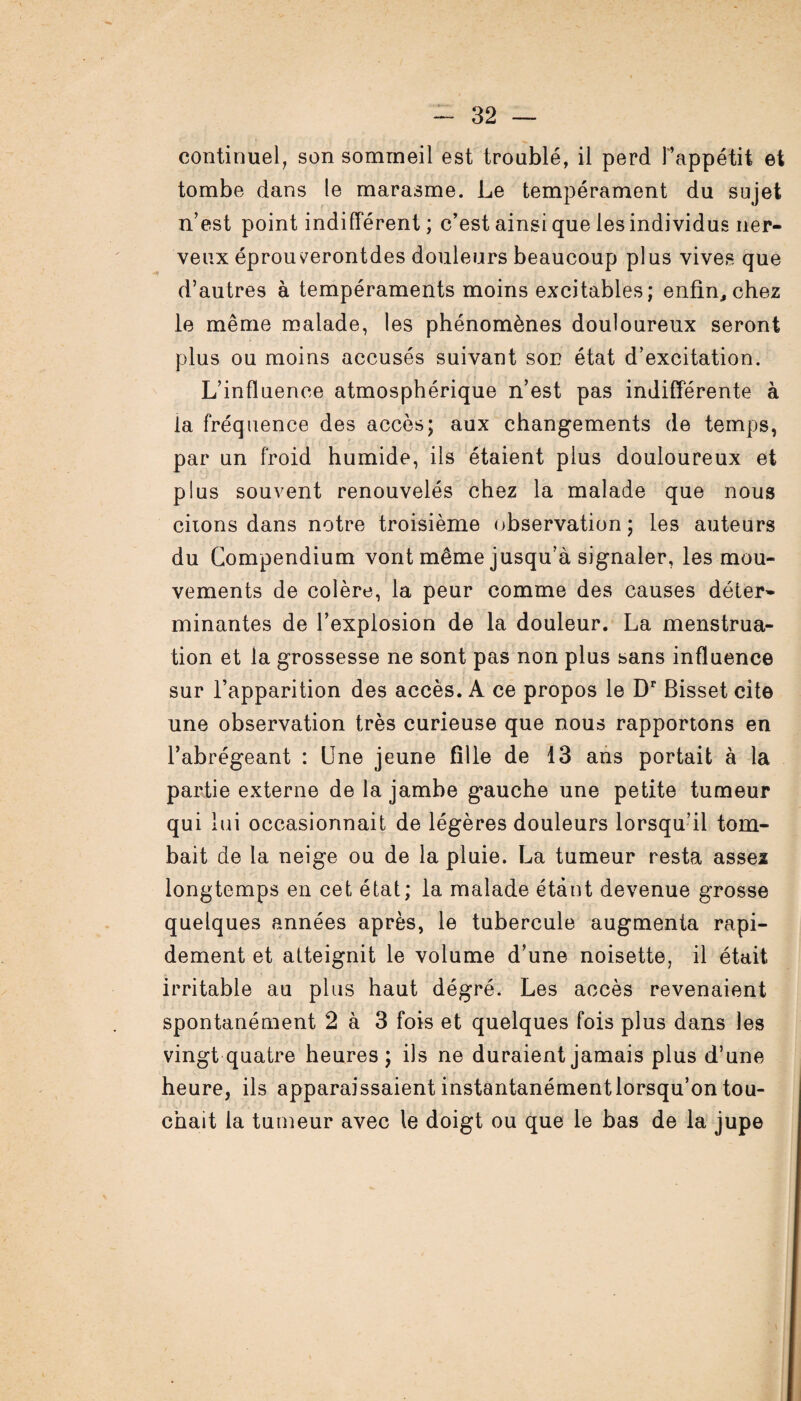 continuel, son sommeil est troublé, il perd l’appétit et tombe dans le marasme. Le tempérament du sujet n’est point indifférent; c’est ainsi que les individus ner¬ veux éprouverontdes douleurs beaucoup plus vives que d’autres à tempéraments moins excitables; enfin,chez le même malade, les phénomènes douloureux seront plus ou moins accusés suivant son état d’excitation. L’influence atmosphérique n’est pas indifférente à la fréquence des accès; aux changements de temps, par un froid humide, ils étaient plus douloureux et plus souvent renouvelés chez la malade que nous ciions dans notre troisième observation ; les auteurs du Compendium vont même jusqu’à signaler, les mou¬ vements de colère, la peur comme des causes déter¬ minantes de l’explosion de la douleur. La menstrua¬ tion et la grossesse ne sont pas non plus sans influence sur l’apparition des accès. A ce propos le Dr Bisset cite une observation très curieuse que nous rapportons en l’abrégeant : Une jeune fille de 13 ans portait à la partie externe de la jambe gauche une petite tumeur qui lui occasionnait de légères douleurs lorsqu’il tom¬ bait de la neige ou de la pluie. La tumeur resta asseï longtemps en cet état; la malade étant devenue grosse quelques années après, le tubercule augmenta rapi¬ dement et atteignit le volume d’une noisette, il était irritable au plus haut dégré. Les accès revenaient spontanément 2 à 3 fois et quelques fois plus dans les vingt quatre heures; ils ne duraient jamais plus d’une heure, ils apparaissaientinstantanémentlorsqu’ontou¬ chait la tumeur avec le doigt ou que le bas de la jupe