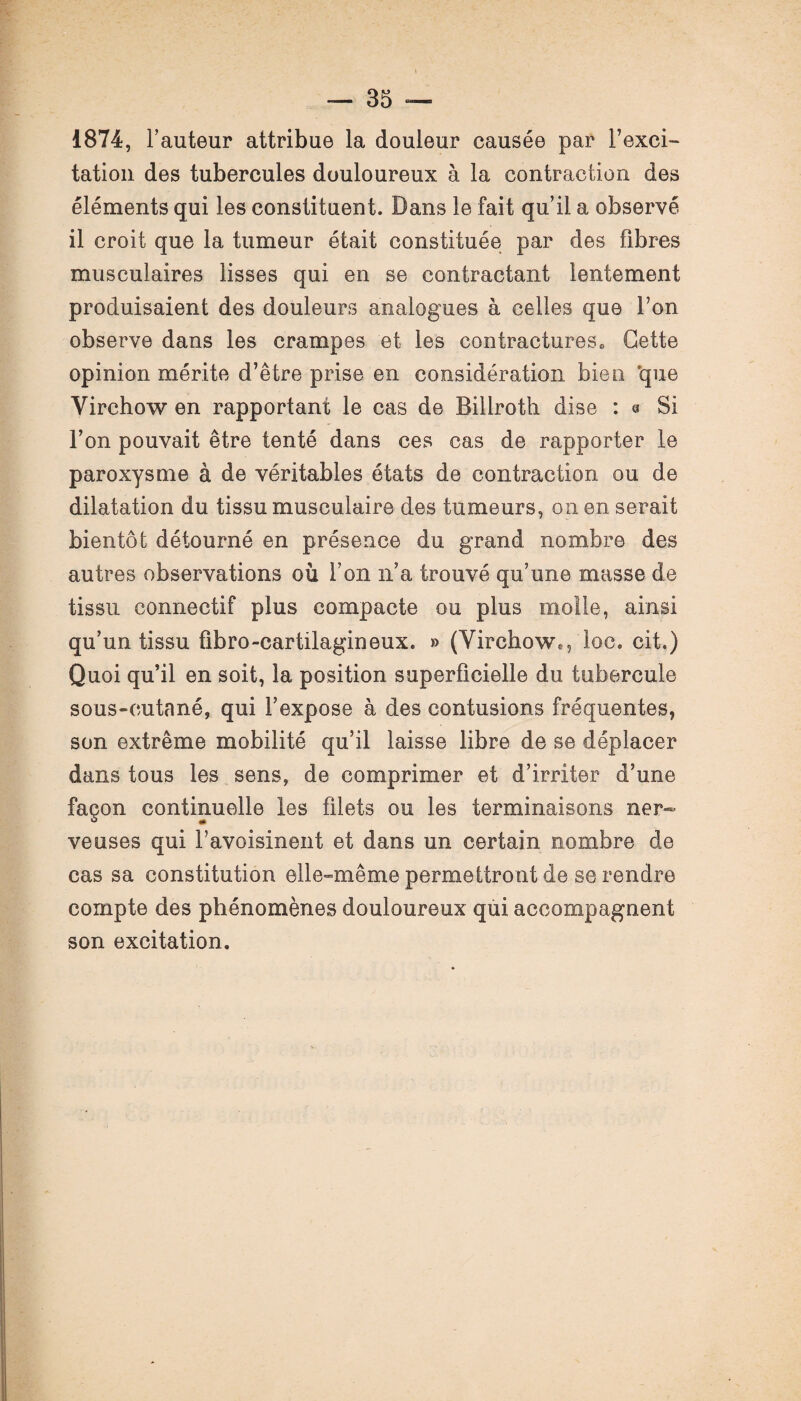 1874, Fauteur attribue la douleur causée par Fexci- tation des tubercules douloureux à la contraction des éléments qui les constituent. Dans le fait qu’il a observé il croit que la tumeur était constituée par des fibres musculaires lisses qui en se contractant lentement produisaient des douleurs analogues à celles que l’on observe dans les crampes et les contractures,, Cette opinion mérite d’être prise en considération bien «que Virchow en rapportant le cas de Billroth dise : 0 Si l’on pouvait être tenté dans ces cas de rapporter le paroxysme à de véritables états de contraction ou de dilatation du tissu musculaire des tumeurs, on en serait bientôt détourné en présence du grand nombre des autres observations où Fon n’a trouvé qu’une masse de tissu connectif plus compacte ou plus molle, ainsi qu’un tissu fibro-cartilagineux. » (Virchow.,'loc. cit.) Quoi qu’il en soit, la position superficielle du tubercule sous-cutané, qui l’expose à des contusions fréquentes, son extrême mobilité qu’il laisse libre de se déplacer dans tous les sens, de comprimer et d’irriter d’une façon continuelle les filets ou les terminaisons ner¬ veuses qui l’avoisinent et dans un certain nombre de cas sa constitution elle-même permettront de se rendre compte des phénomènes douloureux qui accompagnent son excitation.