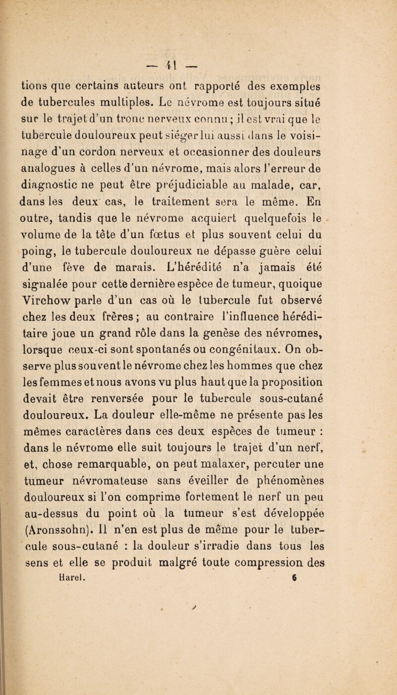tions que certains auteurs ont rapporté des exemples de tubercules multiples. Le névrome est toujours situé sur le trajet d’un tronc nerveux connu ; il est vrai que le tubercule douloureux peut siéger lui aussi dans le voisi¬ nage d’un cordon nerveux et occasionner des douleurs analogues à celles d’un névrome, mais alors l’erreur de diagnostic ne peut être préjudiciable au malade, car, dans les deux cas, le traitement sera le même. En outre, tandis que le névrome acquiert quelquefois le volume de la tête d’un fœtus et plus souvent celui du poing, le tubercule douloureux ne dépasse guère celui d’une fève de marais. L’hérédité n’a jamais été signalée pour cette dernière espèce de tumeur, quoique Virchow parle d’un cas où le tubercule fut observé chez les deux frères; au contraire l’influence hérédi¬ taire joue un grand rôle dans la genèse des névromes, lorsque ceux-ci sont spontanés ou congénitaux. On ob¬ serve plus souvent le névrome chez les hommes que chez les femmes et nous avons vu plus haut que la proposition devait être renversée pour le tubercule sous-cutané douloureux. La douleur elle-même ne présente pas les mêmes caractères dans ces deux espèces de tumeur : dans le névrome elle suit toujours le trajet d’un nerf, et, chose remarquable, on peut malaxer, percuter une tumeur névromateuse sans éveiller de phénomènes douloureux si l’on comprime fortement le nerf un peu au-dessus du point où la tumeur s’est développée (Aronssohn). 11 n’en est plus de même pour le tuber¬ cule sous-cutané : la douleur s’irradie dans tous les sens et elle se produit malgré toute compression des