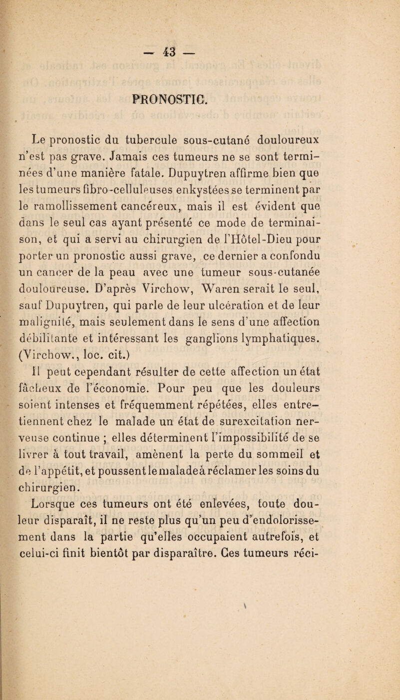 PRONOSTIC. Le pronostic du tubercule sous-cutané douloureux n'est pas grave. Jamais ces tumeurs ne se sont termi¬ nées d’une manière fatale. Dupuytren affirme bien que les tumeurs fibro-celluleuses enkystées se terminent par le ramollissement cancéreux,, mais il est évident que dans le seul cas ayant présenté ce mode de terminai¬ son, et qui a servi au chirurgien de FHôtel-Dieu pour porter un pronostic aussi grave, ce dernier a confondu un cancer de la peau avec une tumeur sous-cutanée douloureuse. D’après Virchow, Waren serait le seul, sauf Dupuytren, qui parle de leur ulcération et de leur malignité, mais seulement dans le sens d’une affection débilitante et intéressant les ganglions lymphatiques. (Virchow,, loc. cit.) Il peut cependant résulter de cette affection un état fâcheux de l’économie. Pour peu que les douleurs soient intenses et fréquemment répétées, elles entre¬ tiennent chez le malade un état de surexcitation ner¬ veuse continue ; elles déterminent l’impossibilité de se livrer à tout travail, amènent la perte du sommeil et de l’appétit, et poussent le maladeà réclamer les soins du chirurgien. Lorsque ces tumeurs ont été enlevées, toute dou¬ leur disparaît, il ne reste plus qu’un peu d’endolorisse¬ ment dans la partie qu’elles occupaient autrefois, et celui-ci finit bientôt par disparaître. Ces tumeurs réci-