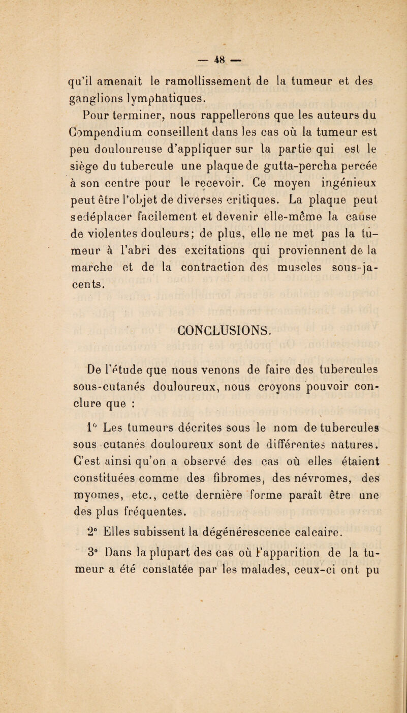 qu’il amenait le ramollissement de la tumeur et des ganglions lymphatiques. Pour terminer, nous rappellerons que les auteurs du Compendium conseillent dans les cas où la tumeur est peu douloureuse d’appliquer sur la partie qui est le siège du tubercule une plaque de gutta-percha percée à son centre pour le recevoir. Ce moyen ingénieux peut être l’objet de diverses critiques. La plaque peut sedéplacer facilement et devenir elle-même la cause de violentes douleurs; de plus, elle ne met pas la tu¬ meur à l’abri des excitations qui proviennent de la marche et de la contraction des muscles sous-ja¬ cents. CONCLUSIONS. De l’étude que nous venons de faire des tubercules sous-cutanés douloureux, nous croyons pouvoir con¬ clure que : 1° Les tumeurs décrites sous le nom de tubercules sous cutanés douloureux sont de différentes natures. C’est ainsi qu’on a observé des cas où elles étaient constituées comme des fibromes, des névromes, des myomes, etc., cette dernière forme paraît être une des plus fréquentes. 2° Elles subissent la dégénérescence calcaire. 3° Dans la plupart des cas où Fapparition de la tu¬ meur a été conslatée par les malades, ceux-ci ont pu