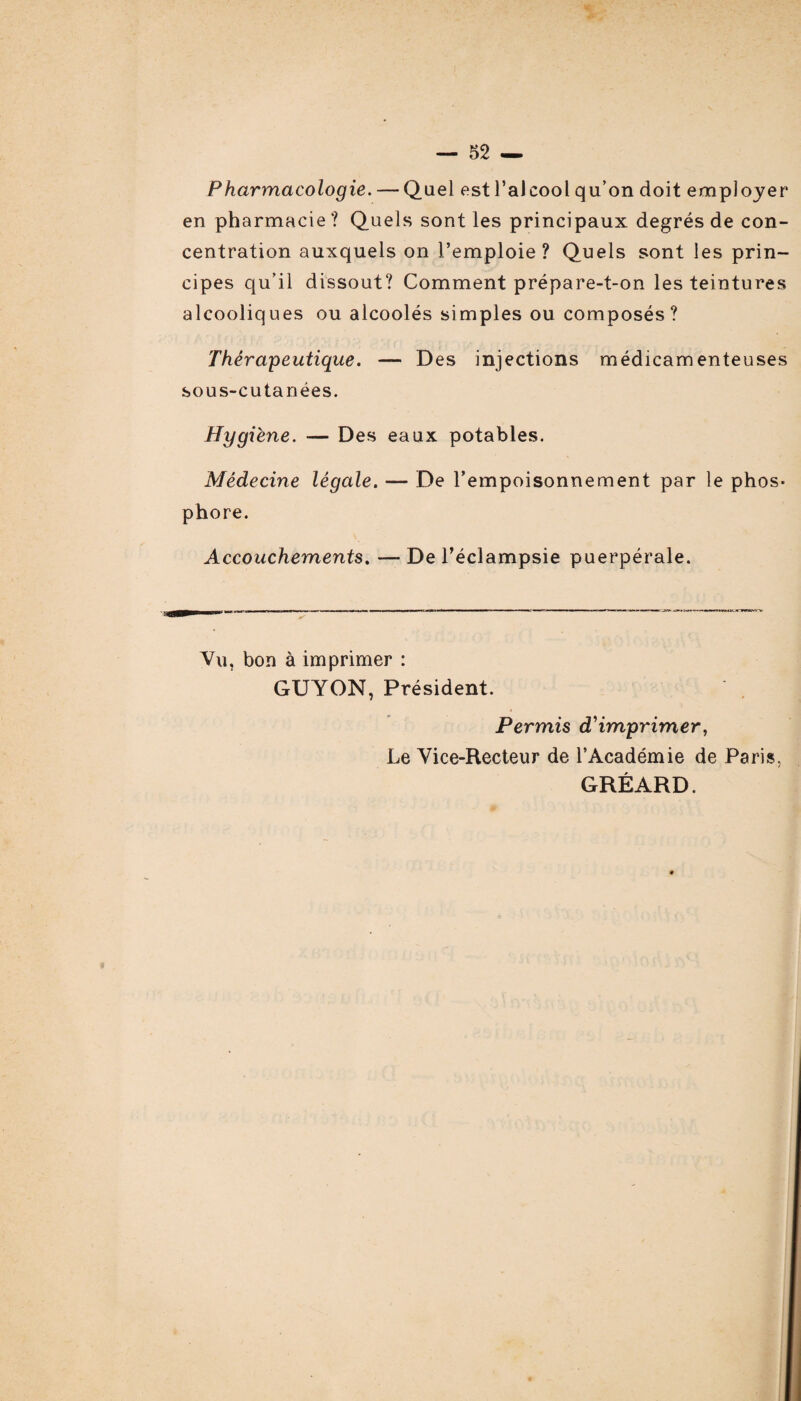 Pharmacologie. — Quel est l’alcool qu’on doit employer en pharmacie ? Quels sont les principaux degrés de con¬ centration auxquels on l’emploie? Quels sont les prin¬ cipes qu’il dissout? Comment prépare-t-on les teintures alcooliques ou alcoolés simples ou composés? Thérapeutique. — Des injections médicamenteuses sous-cutanées. Hygiène. — Des eaux potables. Médecine légale. — De l’empoisonnement par le phos¬ phore. Accouchements. —De l’éclampsie puerpérale. Vu, bon à imprimer : GUYON, Président. Permis d'imprimer, Le Vice-Recteur de l’Académie de Paris, GRÉARD.