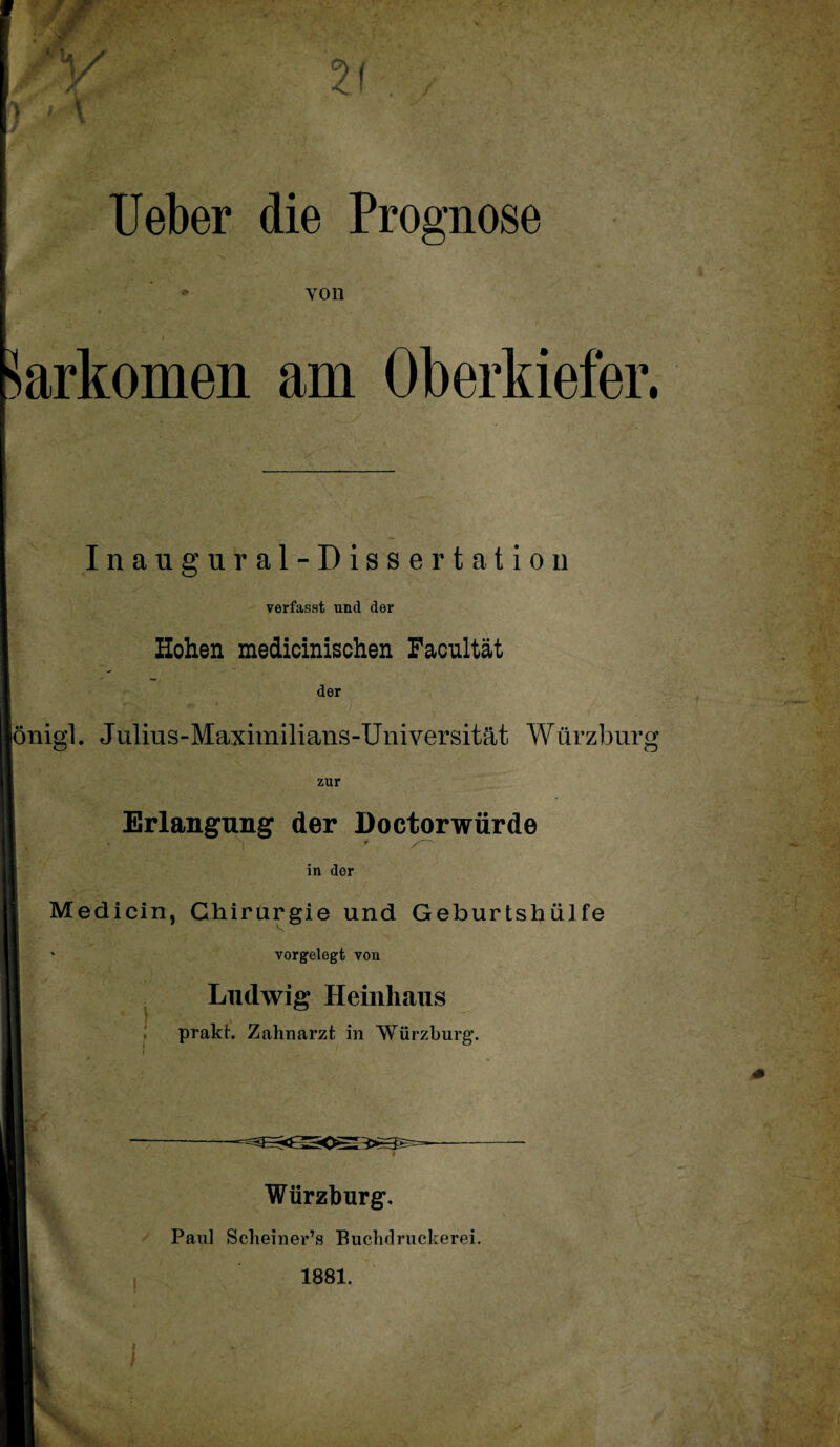 lieber die Prognose von i Sarkomen am Oberkiefer. Inaugural-Dissertation verfasst und der Hohen medicinischen Facultät der lönigl. Julius-Maximilians-Universität Würzburg zur Erlangung der Doctorwürde in der Medicin, Chirurgie und Geburtshüife ' vorgelegt von Ludwig Heinhaus prakt. Zahnarzt in Würzburg. Würzburg'. I Paul Scheiner’s Buchdruckerei. 1881.
