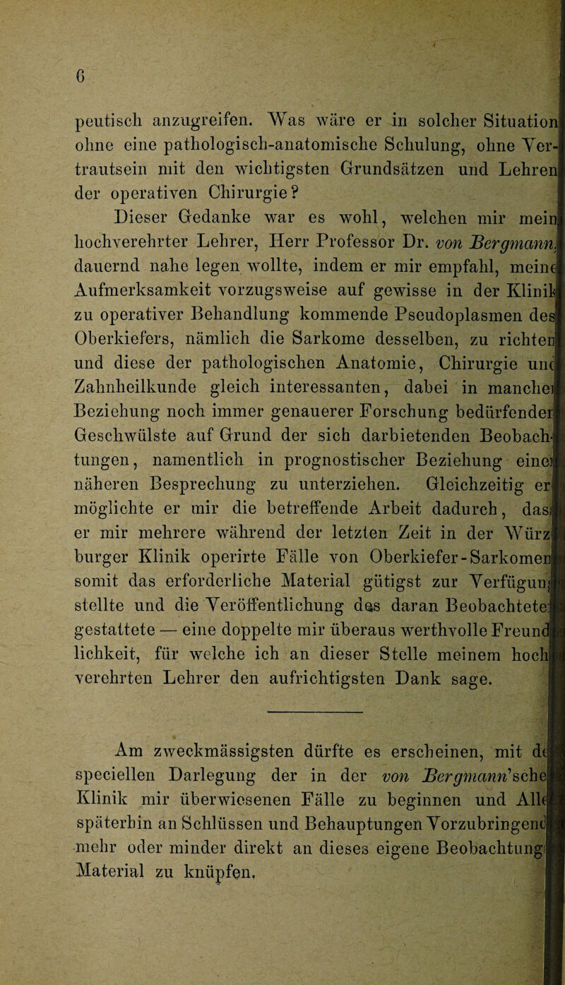peutisch anzugreifen. Was wäre er in solcher Situation! ohne eine pathologisch-anatomische Schulung, ohne Yer-| trautsein mit den wichtigsten Grundsätzen und Lehren) der operativen Chirurgie? Dieser Gedanke war es wohl, welchen mir mein! hochverehrter Lehrer, Herr Professor Dr. von Bergmannj dauernd nahe legen wollte, indem er mir empfahl, mein< Aufmerksamkeit vorzugsweise auf gewisse in der Klinilfj zu operativer Behandlung kommende Pseudoplasmen de* Oberkiefers, nämlich die Sarkome desselben, zu richten! und diese der pathologischen Anatomie, Chirurgie uncj Zahnheilkunde gleich interessanten, dabei in mancheij Beziehung noch immer genauerer Forschung bedürfender« Geschwülste auf Grund der sich darbietenden BeobachJ tungen, namentlich in prognostischer Beziehung eineJ näheren Besprechung zu unterziehen. Gleichzeitig er möglichte er mir die betreffende Arbeit dadurch, dasi er mir mehrere während der letzten Zeit in der Würz burger Klinik operirte Fälle von Oberkiefer-Sarkomenf somit das erforderliche Material giitigst zur Verfügung stellte und die Veröffentlichung das daran Beobachtete.'! gestattete — eine doppelte mir überaus werthvolle Freundij lichkeit, für welche ich an dieser Stelle meinem hochl verehrten Lehrer den aufrichtigsten Dank sage. Am zweckmässigsten dürfte es erscheinen, mit d<| speciellen Darlegung der in der von j^er^mawn’schey Klinik mir überwiesenen Fälle zu beginnen und Alb späterhin an Schlüssen und Behauptungen Vorzubringem mehr oder minder direkt an dieses eigene Beobachtung Material zu knüpfen,