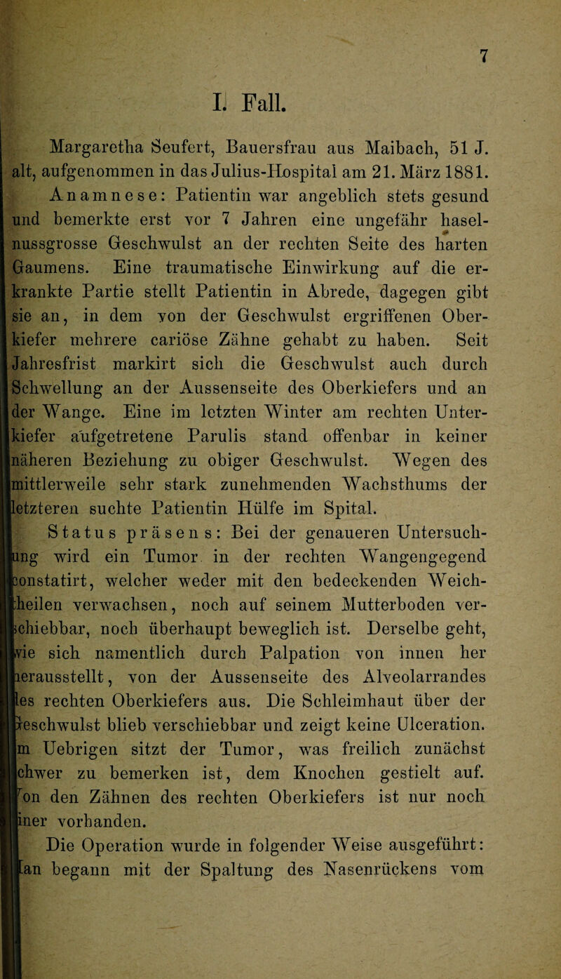 I Fall. Margaretha Seufert, Bauersfrau aus Maibach, 51 J. alt, aufgenommen in das Julius-Hospital am 21. März 1881. Anamnese: Patientin war angeblich stets gesund und bemerkte erst vor 7 Jahren eine ungefähr hasel¬ nussgrosse Geschwulst an der rechten Seite des harten Gaumens. Eine traumatische Einwirkung auf die er¬ krankte Partie stellt Patientin in Abrede, dagegen gibt sie an, in dem yon der Geschwulst ergriffenen Ober¬ kiefer mehrere cariöse Zähne gehabt zu haben. Seit Jahresfrist markirt sich die Geschwulst auch durch Schwellung an der Aussenseite des Oberkiefers und an der Wange. Eine im letzten Winter am rechten Unter¬ kiefer a'ufgetretene Parulis stand offenbar in keiner näheren Beziehung zu obiger Geschwulst. Wegen des Imittlerweile sehr stark zunehmenden Wachsthums der letzteren suchte Patientin Hülfe im Spital. Status präsens: Bei der genaueren Untersuch¬ ung wird ein Tumor in der rechten Wangengegend bonstatirt, welcher weder mit den bedeckenden Weich¬ peilen verwachsen, noch auf seinem Mutterhoden ver- phiebbar, noch überhaupt beweglich ist. Derselbe geht, wie sich namentlich durch Palpation von innen her perausstellt, von der Aussenseite des Alveolarrandes Res rechten Oberkiefers aus. Die Schleimhaut über der peschwulst blieb verschiebbar und zeigt keine Ulceration. Im Uebrigen sitzt der Tumor, was freilich zunächst Ichwer zu bemerken ist, dem Knochen gestielt auf. |on den Zähnen des rechten Oberkiefers ist nur noch ||iner vorhanden. Die Operation wurde in folgender Weise ausgeführt: an begann mit der Spaltung des Nasenrückens vom