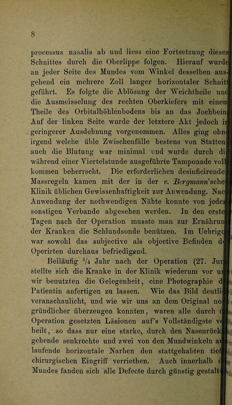 processus nasalis ab und liess eine Fortsetzung dieses Schnittes durch die Oberlippe folgen. Hierauf wurde an jeder Seite des Mundes vom Winkel desselben aus gehend ein mehrere Zoll langer horizontaler Schnitt' geführt. Es folgte die Ablösung der Weichtheile un die Ausmeisselung des rechten Oberkiefers mit einer Theile des Orbitalhöhlenbodens bis an das Jochbein Auf der linken Seite wurde der letztere Akt jedoch ir geringerer Ausdehnung vorgenommen. Alles ging ohn irgend welche üble Zwischenfälle bestens von Statten! auch die Blutung war minimal und wurde durch di während einer Viertelstunde ausgeführte Tamponade voll) kommen beherrscht. Die erforderlichen desinficirende Massregeln kamen mit der in der v. Bergmann1 sehe] Klinik üblichen Gewissenhaftigkeit zur Anwendung. Nac Anwendung der notwendigen Nähte konnte von jedeij sonstigen Verbände abgesehen werden. In den erst Tagen nach der Operation musste man zur Ernährunj der Kranken die Schlundsonde benützen. Im Uebrige war sowohl das subjective als objective Befinden d<| Operirten durchaus befriedigend. Beiläufig 74 Jahr nach der Operation (27. Juri stellte sich die Kranke in der Klinik wiederum vor ui wir benutzten die Gelegenheit, eine Photographie d| Patientin anfertigen zu lassen. Wie das Bild deutli veranschaulicht, und wie wir uns an dem Original no gründlicher überzeugen konnten, waren alle durch c Operation gesetzten Läsionen auf’s Vollständigste v< heilt, so dass nur eine starke, durch den Nasenrück gehende senkrechte und zwei von den Mundwinkeln ai laufende horizontale Narben den stattgehabten tief] chirurgischen Eingriff verriethen. Auch innerhalb m Mundes fanden sich alle Defecte durch günstig gestalt*! Ns