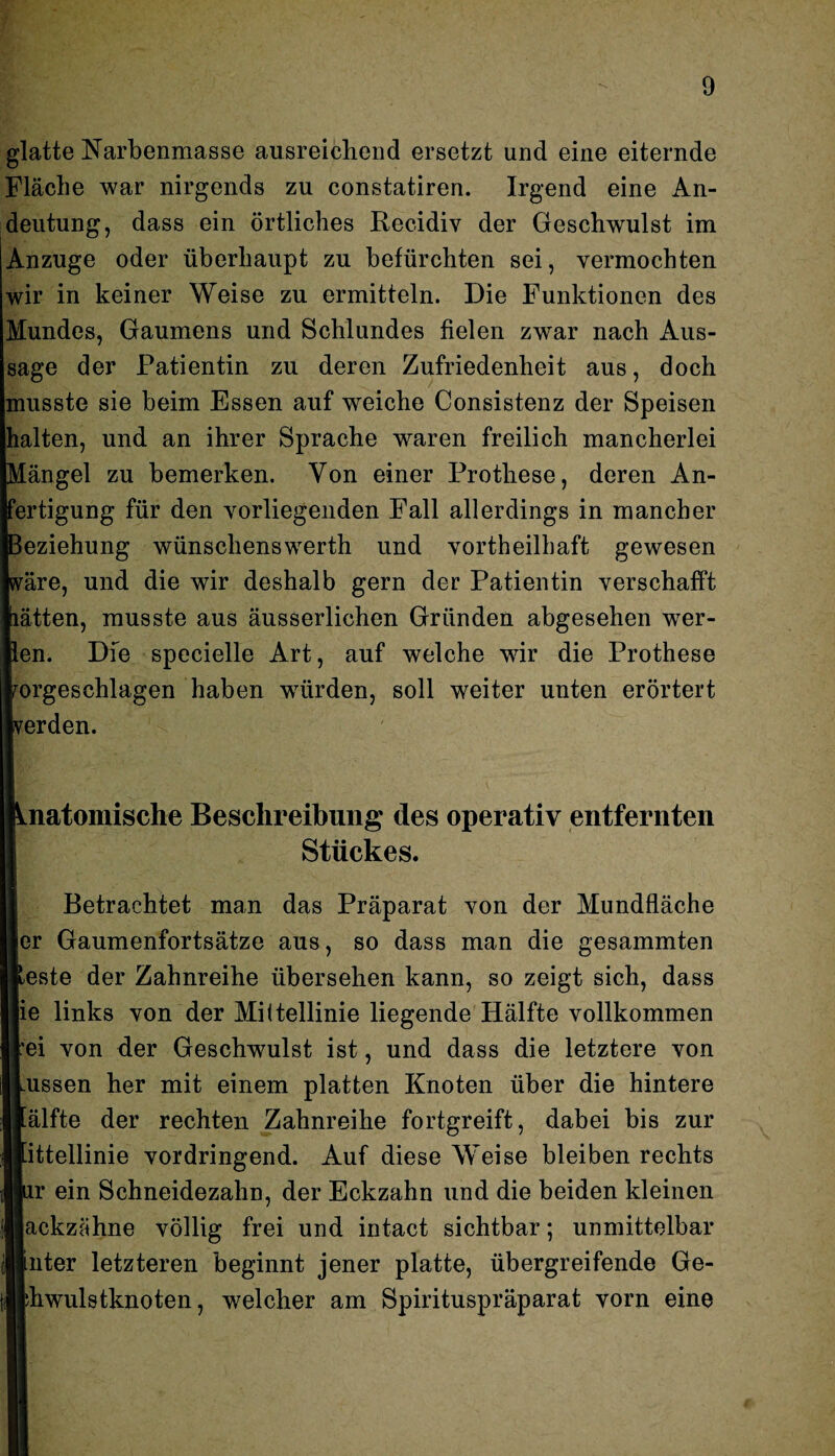 glatte Narbenmasse ausreichend ersetzt und eine eiternde Fläche war nirgends zu constatiren. Irgend eine An¬ deutung, dass ein örtliches Recidiv der Geschwulst im Anzuge oder überhaupt zu befürchten sei, vermochten wir in keiner Weise zu ermitteln. Die Funktionen des Mundes, Gaumens und Schlundes fielen zwar nach Aus¬ sage der Patientin zu deren Zufriedenheit aus, doch musste sie beim Essen auf weiche Consistenz der Speisen halten, und an ihrer Sprache waren freilich mancherlei Mängel zu bemerken. Von einer Prothese, deren An¬ fertigung für den vorliegenden Fall allerdings in mancher Beziehung wünschenswerth und vortheilhaft gewesen wäre, und die wir deshalb gern der Patientin verschafft lätten, musste aus äusserlichen Gründen abgesehen wrer- ien. Die specielle Art, auf welche wir die Prothese rorgeschlagen haben würden, soll weiter unten erörtert verden. Anatomische Beschreibung des operativ entfernten Stückes. Betrachtet man das Präparat von der Mundfläche er Gaumenfortsätze aus, so dass man die gesummten [Reste der Zahnreihe übersehen kann, so zeigt sich, dass Hie links von der Mittellinie liegende Hälfte vollkommen [lei von der Geschwulst ist, und dass die letztere von ILussen her mit einem platten Knoten über die hintere Hälfte der rechten Zahnreihe fortgreift, dabei bis zur Imittellinie vordringend. Auf diese Weise bleiben rechts llur ein Schneidezahn, der Eckzahn und die beiden kleinen llackzähne völlig frei und intact sichtbar; unmittelbar linter letzteren beginnt jener platte, übergreifende Ge- tjjh wulstknoten, welcher am Spirituspräparat vorn eine