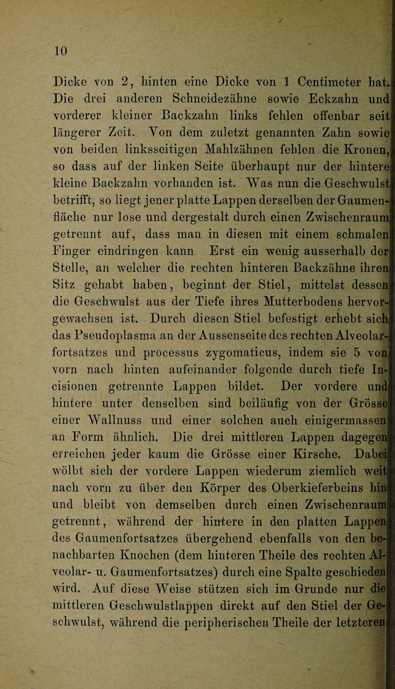 Dicke von 2, hinten eine Dicke yon 1 Centimeter hat. Die drei anderen Schneidezähne sowie Eckzahn und vorderer kleiner Backzahn links fehlen offenbar seit längerer Zeit. Yon dem zuletzt genannten Zahn sowie von beiden linksseitigen Mahlzähnen fehlen die Kronen, so dass auf der linken Seite überhaupt nur der hintere kleine Backzahn vorhanden ist. Was nun die Geschwulst betrifft, so liegt jener platte Lappen derselben der Gaumen¬ fläche nur lose und dergestalt durch einen Zwischenraum getrennt auf, dass man in diesen mit einem schmalen Finger eindringen kann. Erst ein wenig ausserhalb der Stelle, an welcher die rechten hinteren Backzähne ihren Sitz gehabt haben, beginnt der Stiel, mittelst dessen die Geschwulst aus der Tiefe ihres Mutterbodens hervor¬ gewachsen ist. Durch diesen Stiel befestigt erhebt sich das Pseudoplasma an der Aussenseite des rechten Alveolar¬ fortsatzes und processus zygomaticus, indem sie 5 von; vorn nach hinten aufeinander folgende durch tiefe In- cisionen getrennte Lappen bildet. Der vordere und; hintere unter denselben sind beiläufig von der Grösse! einer Wallnuss und einer solchen auch einigermassenn an Form ähnlich. Die drei mittleren Lappen dagegen! erreichen jeder kaum die Grösse einer Kirsche. Dabei; wölbt sich der vordere Lappen wiederum ziemlich weit! nach vorn zu über den Körper des Oberkieferbeins hin und bleibt von demselben durch einen Zwischenrauml getrennt, während der hintere in den platten Lappen] des Gaumenfortsatzes übergehend ebenfalls von den be-!| nachbarten Knochen (dem hinteren Theile des rechten Al-| veolar- u. Gaumenfortsatzes) durch eine Spalte gescbiedena wird. Auf diese Weise stützen sich im Grunde nur die*: mittleren Geschwulstlappen direkt auf den Stiel der Ge-| schwulst, während die peripherischen Theile der letzteren*