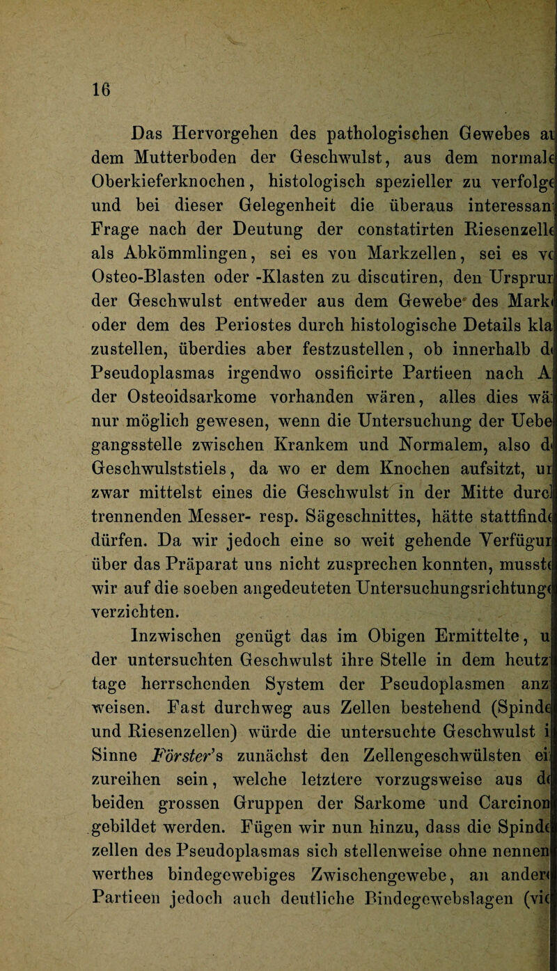 Das Hervorgehen des pathologischen Gewebes ai dem Mutterhoden der Geschwulst, aus dem normale Oberkieferknochen, histologisch spezieller zu verfolge und bei dieser Gelegenheit die überaus interessant Frage nach der Deutung der constatirten Riesenzelk als Abkömmlingen, sei es von Markzellen, sei es vc Osteo-Blasten oder -Elasten zu discutiren, den Ursprur der Geschwulst entweder aus dem Gewebe des Marki oder dem des Periostes durch histologische Details kla zustellen, überdies aber festzustellen, ob innerhalb d< Pseudoplasmas irgendwo ossificirte Partieen nach A der Osteoidsarkome vorhanden wären, alles dies wä: nur möglich gewesen, wenn die Untersuchung der Uebe gangsstelle zwischen Krankem und Normalem, also d<! Geschwulststiels, da wo er dem Knochen aufsitzt, ur zwar mittelst eines die Geschwulst in der Mitte durci trennenden Messer- resp. Sägeschnittes, hätte stattfind( dürfen. Da wir jedoch eine so weit gehende Yerfügui über das Präparat uns nicht zusprechen konnten, musst* wir auf die soeben angedeuteten Untersuchungsrichtung* verzichten. Inzwischen genügt das im Obigen Ermittelte, u der untersuchten Geschwulst ihre Stelle in dem heutz tage herrschenden System der Pseudoplasmen anz weisen. Fast durchweg aus Zellen bestehend (Spinde und Riesenzellen) würde die untersuchte Geschwulst i Sinne Förster’s zunächst den Zellengeschwülsten ei: zureihen sein, welche letztere vorzugsweise aus d( beiden grossen Gruppen der Sarkome und Carcinon gebildet werden. Fügen wir nun hinzu, dass die Spinde zellen des Pseudoplasmas sich stellenweise ohne nennen werthes bindegewebiges Zwischengewebe, an ander* Partieen jedoch auch deutliche Bindegewebslagen (vic