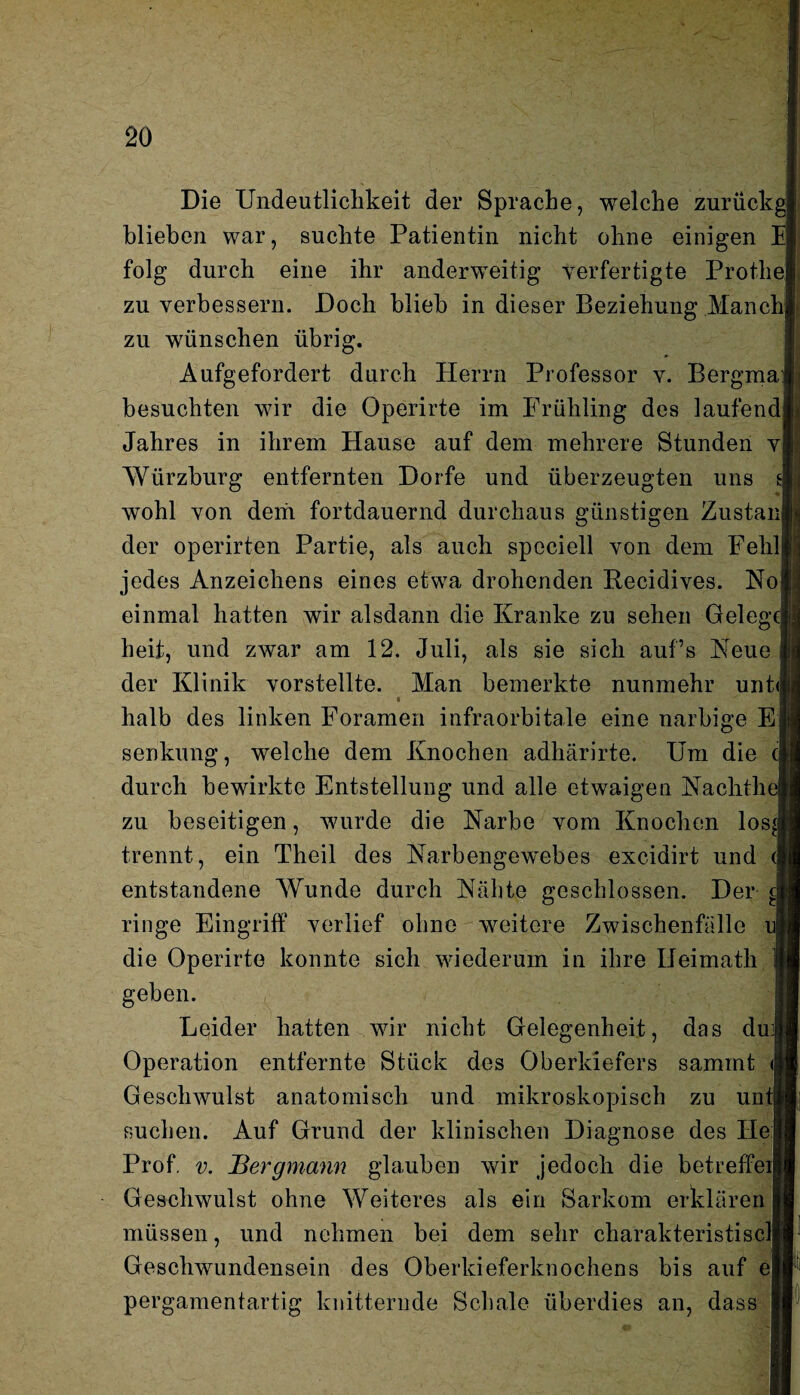 Die Undeutlichkeit der Sprache, welche zurückgj blieben war, suchte Patientin nicht ohne einigen folg durch eine ihr anderweitig verfertigte ProtheJ zu verbessern. Doch blieb in dieser Beziehung Manch zu wünschen übrig. Aufgefordert durch Herrn Professor v. Bergmai besuchten wir die Operirte im Frühling des laufend] Jahres in ihrem Hause auf dem mehrere Stunden v| AYürzburg entfernten Dorfe und überzeugten uns wohl von dem fortdauernd durchaus günstigen Zustan] der operirten Partie, als auch spociell von dem Feld] jedes Anzeichens eines etwa drohenden Recidives. Koi einmal hatten wir alsdann die Kranke zu sehen Gelege! heit, und zwar am 12. Juli, als sie sich aufs Heue der Klinik vorstellte. Man bemerkte nunmehr unt<) halb des linken Foramen infraorbitale eine narbige E: Senkung, welche dem Knochen adhärirte. Um die cj durch bewirkte Entstellung und alle etwaigen Kachthej zu beseitigen, wurde die Karbe vom Knochen los^j trennt, ein Theil des Karbengewebes excidirt und entstandene Wunde durch Kähte geschlossen. Der e| ringe Eingriff verlief ohne weitere Zwischenfalle u| die Operirte konnte sich wiederum in ihre Ueimath geben. Leider hatten wir nicht Gelegenheit, das du| Operation entfernte Stück des Oberkiefers samint | Geschwulst anatomisch und mikroskopisch zu unt| suchen. Auf Grund der klinischen Diagnose des Ile Prof. v. Bergmann glauben wir jedoch die betreffeij Geschwulst ohne Weiteres als ein Sarkom erklären müssen, und nehmen bei dem sehr charakteristisch Geschwundensein des Oberkieferknochens bis auf e| pergamentartig knitternde Schale überdies an, dass