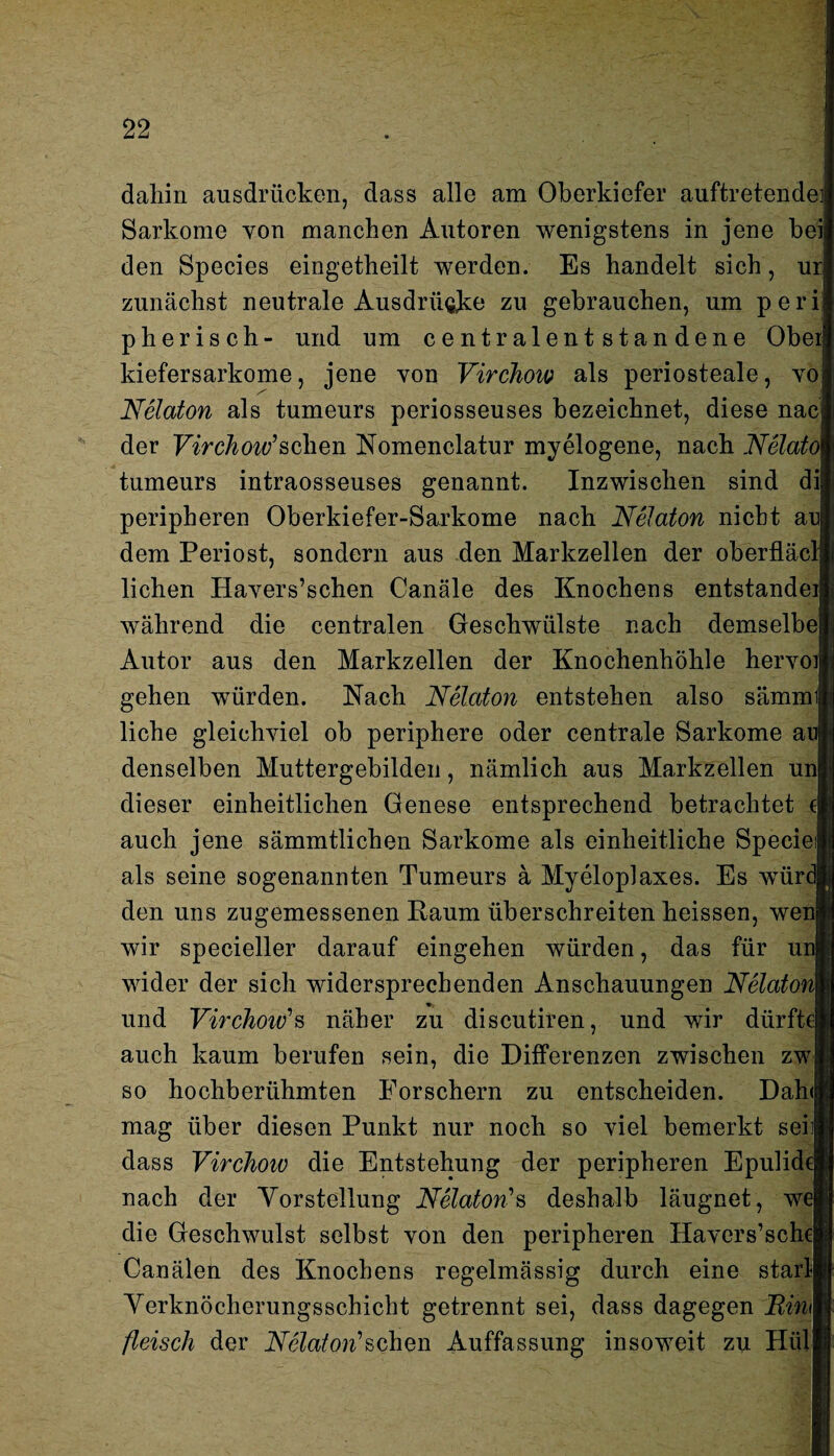 dahin ausdriicken, dass alle am Oberkiefer auftretende] Sarkome von manchen Autoren wenigstens in jene bei den Species eingetheilt werden. Es handelt sich, ur| zunächst neutrale Ausdrücke zu gebrauchen, um peri pherisch- und um centralentstandene Obeij kiefersarkome, jene von Virchow als periosteale, vo Nelaton als tumeurs periosseuses bezeichnet, diese nacj der Virchoiv’sehen Nomenclatur myelogene, nach Nelatol tumeurs intraosseuses genannt. Inzwischen sind di; peripheren Oberkiefer-Sarkome nach Nelaton nicht an dem Periost, sondern aus den Markzellen der oberfläclj liehen Havers’schen Canäle des Knochens entstanden während die centralen Geschwülste nach demselbe Autor aus den Markzellen der Knochenhöhle hervoij gehen würden. Nach Nelaton entstehen also sämmij liehe gleichviel ob periphere oder centrale Sarkome ai denselben Muttergebilden, nämlich aus Markzellen un| dieser einheitlichen Genese entsprechend betrachtet ( auch jene sämmtlichen Sarkome als einheitliche Specie als seine sogenannten Tumeurs ä Myeloplaxes. Es wür den uns zugemessenen Raum überschreiten heissen, wen wir specieller darauf eingehen würden, das für un! wider der sich widersprechenden Anschauungen Nelaton und Virchow*s näher zu discutiren, und wir dürfte| auch kaum berufen sein, die Differenzen zwischen zw so hochberühmten Forschern zu entscheiden. Dah<| mag über diesen Punkt nur noch so viel bemerkt sei dass Virchow die Entstehung der peripheren Epulidd nach der Vorstellung Nelaton's deshalb läugnet, w die Geschwulst selbst von den peripheren Havers’schel Canälen des Knochens regelmässig durch eine starlj Verknöcherungsschicht getrennt sei, dass dagegen Ninl fleisch der Nelaton'sehen Auffassung insoweit zu Hül