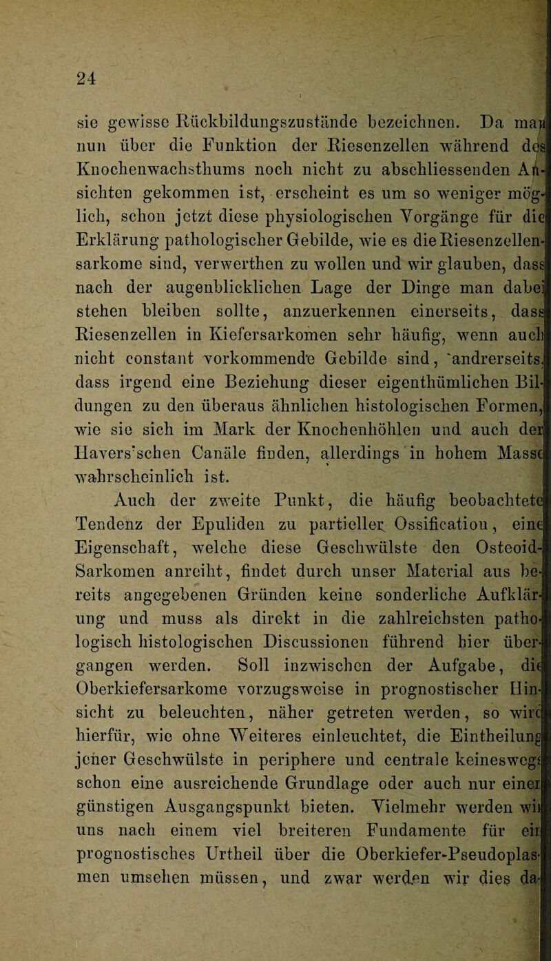 sie gewisse Rückbildungszustände bezeichnen. Da maji nun über die Funktion der Riesenzellen während des! Knochenwachsthums noch nicht zu abschliessenden An¬ sichten gekommen ist, erscheint es um so weniger mög¬ lich, schon jetzt diese physiologischen Vorgänge für die Erklärung pathologischer Gebilde, wTie es die Riesenzellen¬ sarkome sind, verwerthen zu wollen und wir glauben, dass nach der augenblicklichen Lage der Dinge man dabei stehen bleiben sollte, anzuerkennen einerseits, dass Riesen zellen in Kiefersarkomen sehr häufig, wenn auch nicht constant vorkommendn Gebilde sind, 'andrerseits, dass irgend eine Beziehung dieser eigenthümlichen Bil¬ dungen zu den überaus ähnlichen histologischen Formen, wie sie sich im Mark der Knochenhöhlen und auch der Havers'schen Canäle finden, allerdings in hohem Masse wahrscheinlich ist. Auch der zweite Punkt, die häufig beobachtete Tendenz der Epuliden zu partieller. Ossificatiou, eine Eigenschaft, welche diese Geschwülste den Osteoid- Sarkomen anreiht, findet durch unser Material aus be¬ reits angegebenen Gründen keine sonderliche Aufklär¬ ung und muss als direkt in die zahlreichsten patho¬ logisch histologischen Discussionen führend hier über¬ gangen werden. Soll inzwischen der Aufgabe, die Oberkiefersarkome vorzugsweise in prognostischer Hin¬ sicht zu beleuchten, näher getreten werden, so wirc hierfür, wie ohne Weiteres einleuchtet, die Eintheilun^ jener Geschwülste in periphere und centrale keineswegs schon eine ausreichende Grundlage oder auch nur einer günstigen Ausgangspunkt bieten. Vielmehr werden wij uns nach einem viel breiteren Fundamente für eir prognostisches Urtheil über die Oberkiefer-Pseudoplas¬ men nmsehen müssen, und zwar werden wdr dies da-