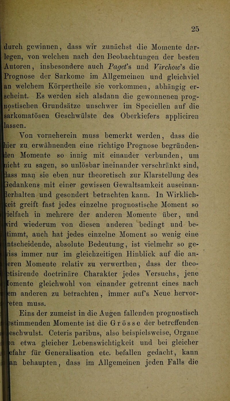 durch gewinnen, dass wir zunächst die Momente dar¬ legen, von welchen nach den Beobachtungen der besten Autoren, insbesondere auch Paget’s und Virchow’s die Prognose der Sarkome im Allgemeinen und gleich-viel an welchem Körpertheile sie Vorkommen, abhängig er¬ scheint. Es werden sich alsdann die gewonnenen prog¬ nostischen Grundsätze unschwer im Speciellen auf die sarkomatösen Geschwülste des Oberkiefers appliciren lassen. Von yorneherein muss bemerkt werden, dass die her zu. erwähnenden eine richtige Prognose begründen- len Momente somnnig mit einander verbunden, um nicht zu sagen, so unlösbar ineinander verschränkt sind, lass man sie eben nur theoretisch zur Klarstellung des Gledankens mit einer gewissen Gewaltsamkeit auseinan- llerlialten und gesondert betrachten kann. In Wirklich¬ keit greift fast jedes einzelne prognostische Moment so rielfach in mehrere der anderen Momente über, und wird wiederum von diesen anderen bedingt und be- Itimmt, auch hat jedes einzelne Moment so wenig eine Intscheidende, absolute Bedeutung, ist vielmehr so ge¬ wiss immer nur im gleichzeitigen Plinblick auf die an- leren Momente relativ zu verwerthen, dass der tlieo- fctisirende doctrinäre Charakter jedes Versuchs, jene tomente gleichwohl von einander getrennt eines nach Jem anderen zu betrachten, immer aufs Neue hervor- leten muss. Eins der zumeist in die Augen fallenden prognostisch «stimmenden Momente ist die Grösse der betreffenden ■eschwulst. Ceteris paribus, also beispielsweise, Organe iln etwa gleicher Lebenswichtigkeit und bei gleicher ij|efahr für Generalisation etc. befallen gedacht, kann n behaupten, dass im Allgemeinen jeden Falls die