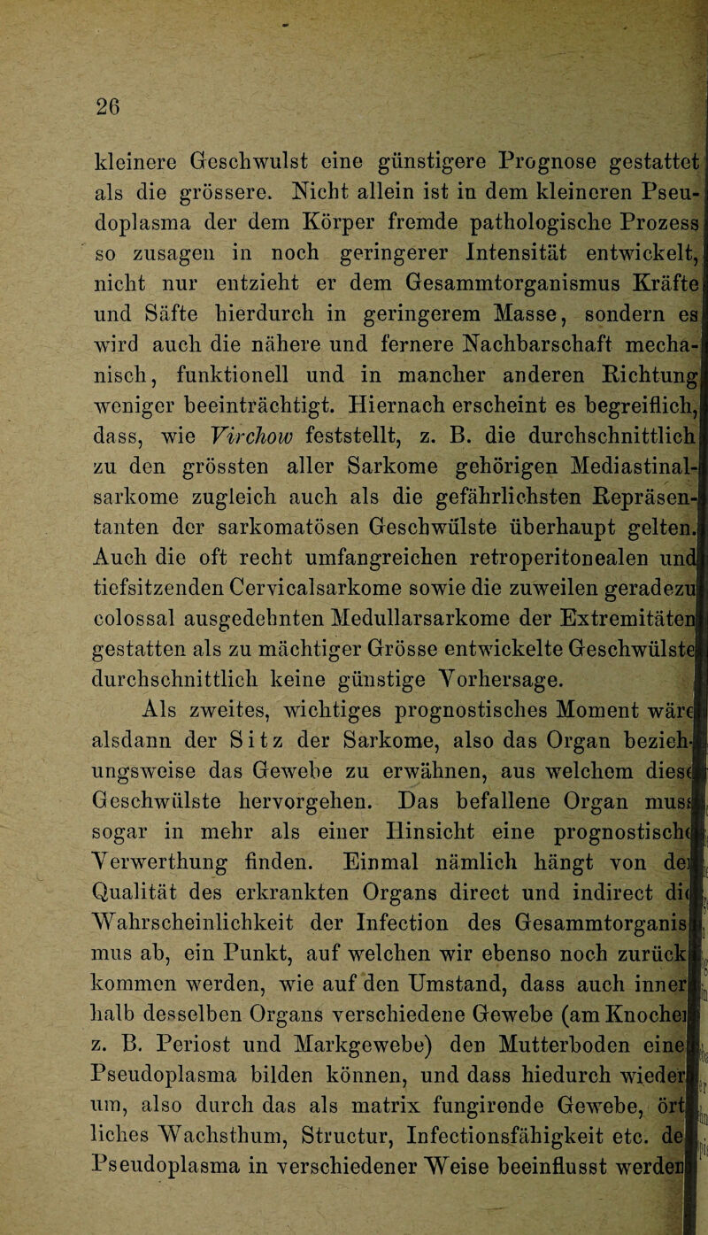 kleinere Geschwulst eine günstigere Prognose gestattet als die grössere. Nicht allein ist in dem kleineren Pseu¬ doplasma der dem Körper fremde pathologische Prozess so Zusagen in noch geringerer Intensität entwickelt, nicht nur entzieht er dem Gesammtorganismus Kräfte und Säfte hierdurch in geringerem Masse, sondern es wird auch die nähere und fernere Nachbarschaft mecha¬ nisch, funktionell und in mancher anderen Richtung weniger beeinträchtigt. Hiernach erscheint es begreiflich, dass, wie Virchow feststellt, z. B. die durchschnittlich zu den grössten aller Sarkome gehörigen Mediastinal- sarkome zugleich auch als die gefährlichsten Repräsen tauten der sarkomatösen Geschwülste überhaupt gelten.| Auch die oft recht umfangreichen retroperitonealen un tiefsitzenden Cervicalsarkome sowie die zuweilen geradezu! colossal ausgedehnten Medullarsarkome der Extremitätenj gestatten als zu mächtiger Grösse entwickelte Geschwülstej durchschnittlich keine günstige Vorhersage. Als zweites, wichtiges prognostisches Moment wäre} alsdann der Sitz der Sarkome, also das Organ bezieh ungsweise das Gewebe zu erwähnen, aus welchem diese! Geschwülste hervorgehen. Das befallene Organ mus sogar in mehr als einer Hinsicht eine prognostische} Verwerthung finden. Einmal nämlich hängt von de Qualität des erkrankten Organs direct und indirect diej Wahrscheinlichkeit der Infection des Gesammtorganis mus ab, ein Punkt, auf welchen wir ebenso noch zurück kommen werden, wie auf den Umstand, dass auch inneri halb desselben Organs verschiedene Gewebe (am Knöchel} z. B. Periost und Markgewebe) den Mutterboden eine Pseudoplasma bilden können, und dass hiedurch wieder} um, also durch das als matrix fungirende Gewebe, ört: liebes AVachsthum, Structur, Infectionsfähigkeit etc. de Pseudoplasma in verschiedenerWeise beeinflusst werden