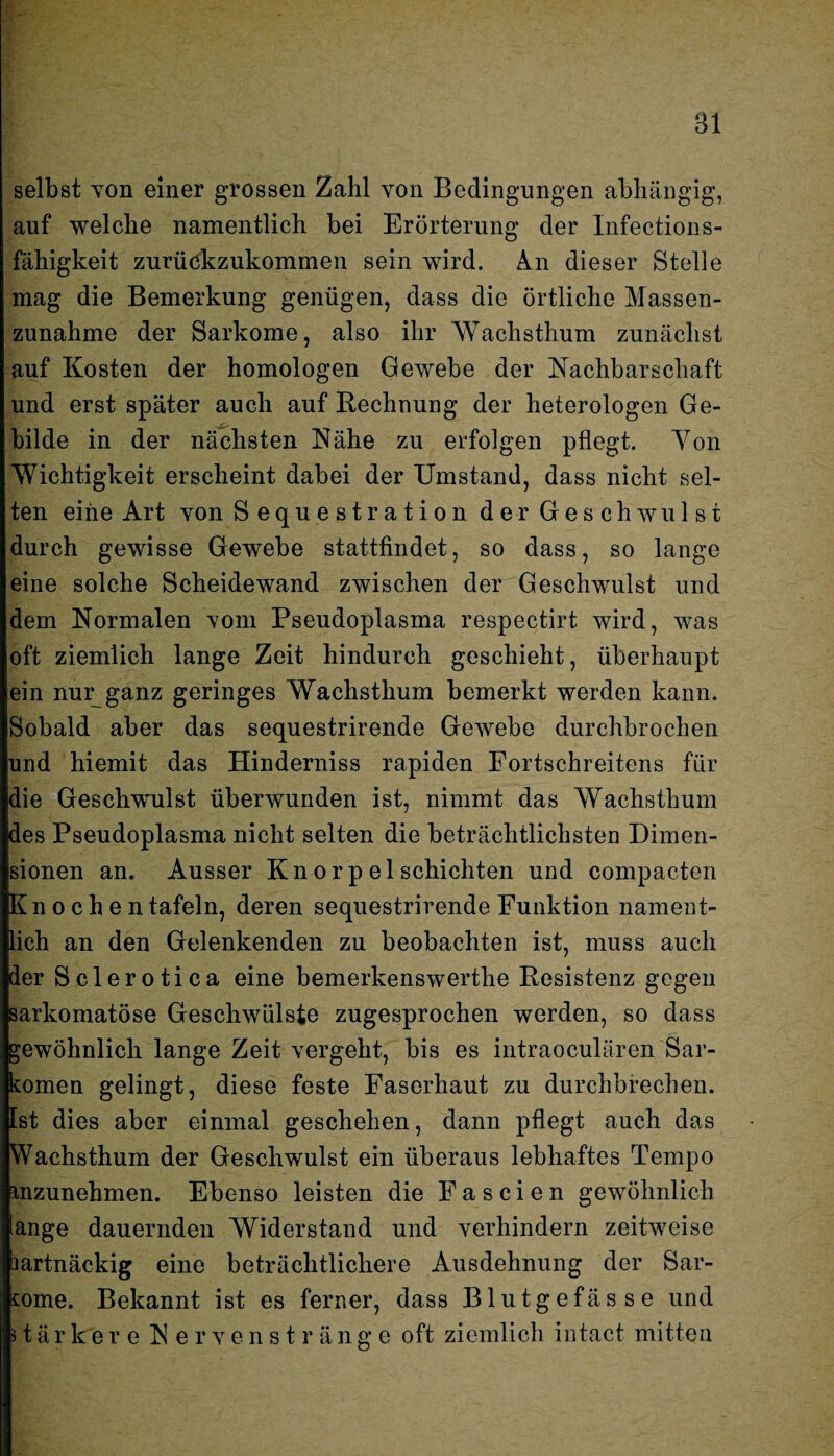 Bl selbst von einer grossen Zahl von Bedingungen abhängig, auf welche namentlich bei Erörterung der Infections- fähigkeit zurückzukommen sein wird. Am dieser Stelle mag die Bemerkung genügen, dass die örtliche Massen¬ zunahme der Sarkome, also ihr Wachsthum zunächst auf Kosten der homologen Gewebe der Nachbarschaft und erst später auch auf Rechnung der heterologen Ge¬ bilde in der nächsten Nähe zu erfolgen pflegt. Yon Wichtigkeit erscheint dabei der Umstand, dass nicht sel¬ ten eine Art von Sequestration der Geschwulst durch gewisse Gewebe stattfindet, so dass, so lange eine solche Scheidewand zwischen derGeschwulst und dem Normalen Yom Pseudoplasma respectirt wird, was oft ziemlich lange Zeit hindurch geschieht, überhaupt ein nur_ganz geringes Wachsthum bemerkt werden kann. Sobald aber das sequestrirende Gewebe durchbrochen und hiemit das Hinderniss rapiden Fortschreitens für die Geschwulst überwunden ist, nimmt das Wachsthum des Pseudoplasma nicht selten die beträchtlichsten Dimen¬ sionen an. Ausser Kn orp el schichten und compacten Knochen tafeln, deren sequestrirende Funktion nament¬ lich an den Gelenkenden zu beobachten ist, muss auch der Sclerotica eine bemerkenswerthe Resistenz gegen sarkomatöse Geschwülste zugesprochen werden, so dass gewöhnlich lange Zeit vergeht, bis es intraoculären Sar¬ komen gelingt, diese feste Faserhaut zu durchbrechen, [st dies aber einmal geschehen, dann pflegt auch das Wachsthum der Geschwulst ein überaus lebhaftes Tempo mzunehmen. Ebenso leisten die Fa seien gewöhnlich lange dauernden Widerstand und verhindern zeitweise hartnäckig eine beträchtlichere Ausdehnung der Sar¬ kome. Bekannt ist es ferner, dass Blutgefässe und stärkere Nervenstränge oft ziemlich intact mitten