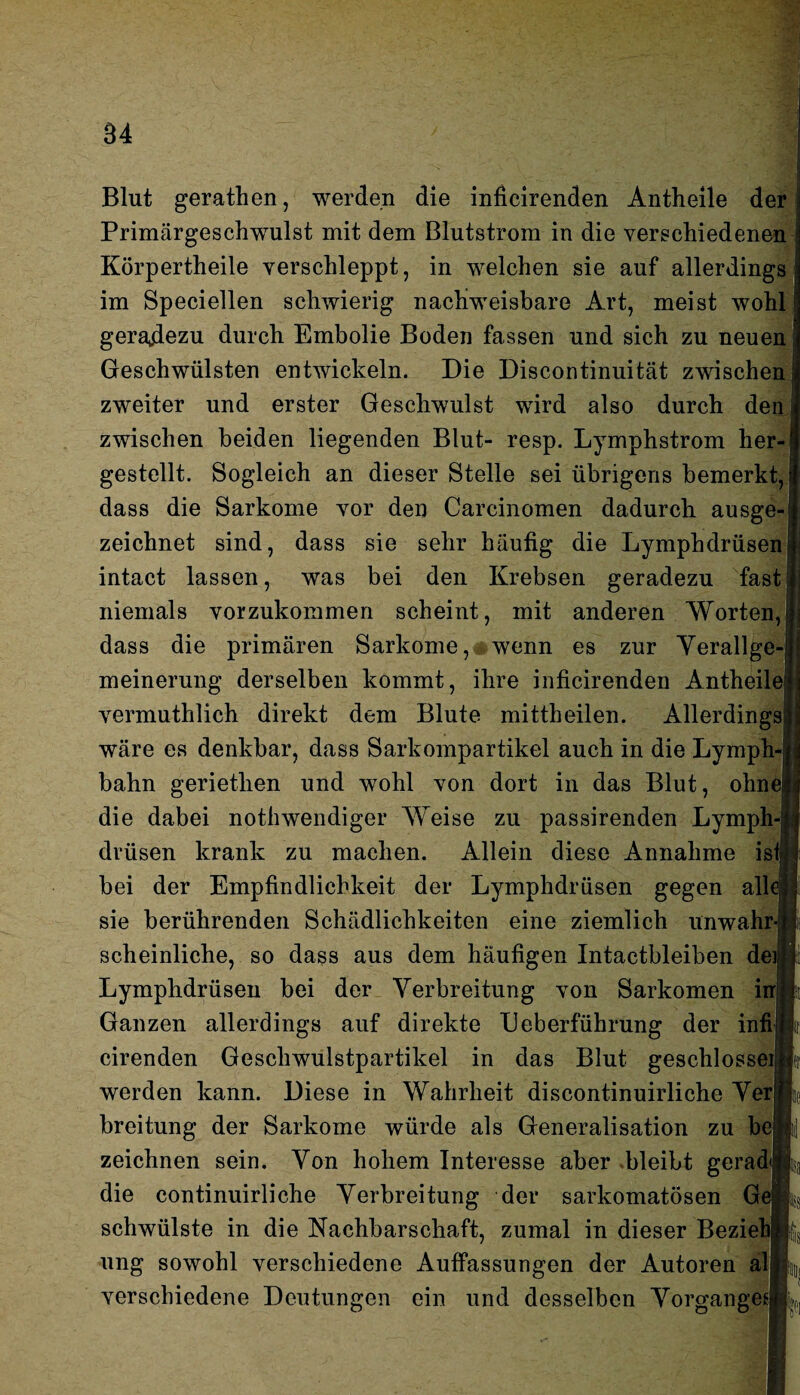 Blut gerathen, werden die inficirenden Antheile der Primärgeschwulst mit dem Blutstrom in die verschiedenen Körpertheile verschleppt, in welchen sie auf allerdings im Speciellen schwierig nachweisbare Art, meist wohl geradezu durch Embolie Boden fassen und sich zu neuen Geschwülsten entwickeln. Die Discontinuität zwischen zweiter und erster Geschwulst wird also durch den zwischen beiden liegenden Blut- resp. Lymphstrom her¬ gestellt. Sogleich an dieser Stelle sei übrigens bemerkt, dass die Sarkome vor den Carcinomen dadurch ausge¬ zeichnet sind, dass sie sehr häufig die Lymphdrüsen intact lassen, was bei den Krebsen geradezu fast niemals vorzukommen scheint, mit anderen Worten, dass die primären Sarkome, wenn es zur Verallge¬ meinerung derselben kommt, ihre inficirenden Antheile vermuthlich direkt dem Blute mittheilen. Allerdings wäre es denkbar, dass Sarkompartikel auch in die Lymph bahn geriethen und wohl von dort in das Blut, ohne! die dabei nothwendiger Weise zu passirenden Lymph¬ drüsen krank zu machen. Allein diese Annahme ist bei der Empfindlichkeit der Lymphdrüsen gegen all sie berührenden Schädlichkeiten eine ziemlich unwahr scheinliche, so dass aus dem häufigen Intactbleiben deij Lymphdrüsen bei der Verbreitung von Sarkomen in Ganzen allerdings auf direkte Deberführung der infi cirenden Geschwulstpartikel in das Blut geschlosseij werden kann. Diese in Wahrheit discontinuirliche Verj breitung der Sarkome würde als Generalisation zu be zeichnen sein. Von hohem Interesse aber »bleibt gerad die continuirliche Verbreitung der sarkomatösen G schwülste in die Nachbarschaft, zumal in dieser Beziebj ung sowohl verschiedene Auffassungen der Autoren al verschiedene Deutungen ein und desselben Vorgänge