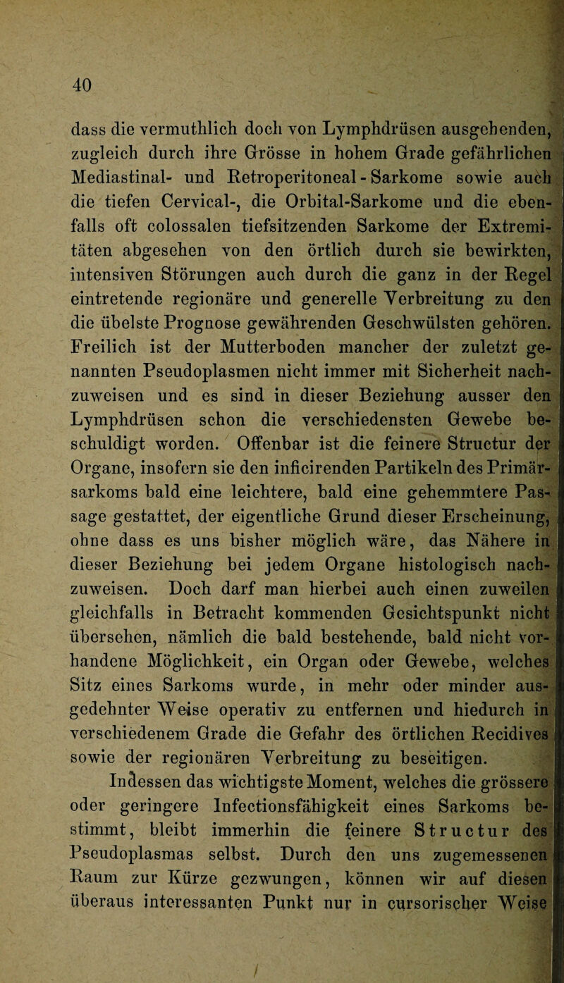 dass die vermuthlich doch von Lymphdrüsen ausgehenden, zugleich durch ihre Grösse in hohem Grade gefährlichen Mediastinal- und Betroperitoneal - Sarkome sowie auch die tiefen Cervical-, die Orbital-Sarkome und die eben¬ falls oft colossalen tiefsitzenden Sarkome der Extreml täten abgesehen von den örtlich durch sie bewirkten intensiven Störungen auch durch die ganz in der Begel eintretende regionäre und generelle Yerbreitung zu den die übelste Prognose gewährenden Geschwülsten gehören. Freilich ist der Mutterboden mancher der zuletzt ge¬ nannten Pseudoplasmen nicht immer mit Sicherheit nach¬ zuweisen und es sind in dieser Beziehung ausser den Lymphdrüsen schon die verschiedensten Gewebe be¬ schuldigt worden. Offenbar ist die feinere Structur der Organe, insofern sie den inficirenden Partikeln des Primär¬ sarkoms bald eine leichtere, bald eine gehemmtere Pas¬ sage gestattet, der eigentliche Grund dieser Erscheinung, ohne dass es uns bisher möglich wäre, das Nähere in dieser Beziehung bei jedem Organe histologisch nach zuweisen. Doch darf man hierbei auch einen zuweilen gleichfalls in Betracht kommenden Gesichtspunkt nicht übersehen, nämlich die bald bestehende, bald nicht vor¬ handene Möglichkeit, ein Organ oder Gewebe, welches Sitz eines Sarkoms wurde, in mehr oder minder aus¬ gedehnter Weise operativ zu entfernen und hiedurch in verschiedenem Grade die Gefahr des örtlichen Becidives sowie der regionären Yerbreitung zu beseitigen. Indessen das wichtigste Moment, welches die grössere oder geringere Infectionsfähigkeit eines Sarkoms be¬ stimmt, bleibt immerhin die feinere Structur des Pseudoplasmas selbst. Durch den uns zugemessenen Baum zur Kürze gezwungen, können wir auf diesen überaus interessanten Punkt nur in cursorisclier Weise