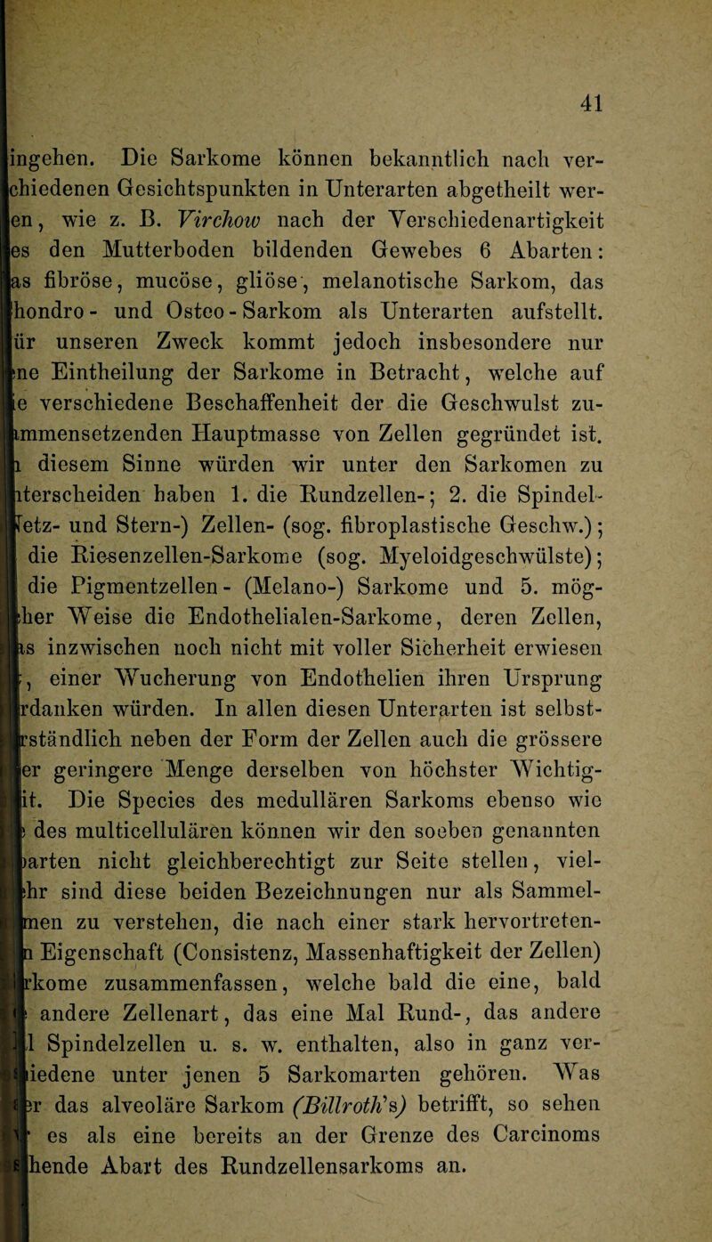 ingehen. Die Sarkome können bekanntlich nach ver- chiedenen Gesichtspunkten in Unterarten abgetheilt wer- en, wie z. ß. Virchoiv nach der Verschiedenartigkeit es den Mutterboden bildenden Gewebes 6 Abarten: as fibröse, mucöse, gliöse, melanotische Sarkom, das hondro- und Osteo- Sarkom als Unterarten aufstellt, ür unseren Zweck kommt jedoch insbesondere nur ne Eintheilung der Sarkome in Betracht, welche auf e verschiedene Beschaffenheit der die Geschwulst zu- mmensetzenden Hauptmasse von Zellen gegründet ist. diesem Sinne würden wir unter den Sarkomen zu tersclieiden haben 1. die Rundzellen-; 2. die Spindel - etz- und Stern-) Zellen- (sog. fibroplastische Gescliw.); die Riesenzellen-Sarkome (sog. Myeloidgeschwülste); die Pigmentzellen - (Melano-) Sarkome und 5. mög- her Weise die Endothelialen-Sarkome, deren Zellen, s inzwischen noch nicht mit voller Sicherheit erwiesen , einer Wucherung von Endothelien ihren Ursprung irdanken würden. In allen diesen Unterarten ist selbst- ständlich neben der Form der Zellen auch die grössere er geringere Menge derselben von höchster Wichtig- it. Die Species des medullären Sarkoms ebenso wie des multicellulären können wir den soeben genannten arten nicht gleichberechtigt zur Seite stellen, viel- hr sind diese beiden Bezeichnungen nur als Sammel- en zu verstehen, die nach einer stark hervortreten- Eigenschaft (Consistenz, Massenhaftigkeit der Zellen) kome zusammenfassen, welche bald die eine, bald andere Zellenart, das eine Mal Rund-, das andere 1 Spindelzellen u. s. w. enthalten, also in ganz ver- iedene unter jenen 5 Sarkomarten gehören. Was r das alveoläre Sarkom (BiUroth’>s) betrifft, so sehen es als eine bereits an der Grenze des Carcinoms hende Abart des Rundzellensarkoms an.