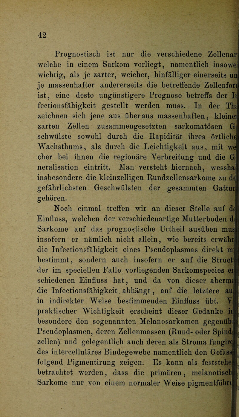 Prognostisch ist nur die verschiedene Zellenar welche in einem Sarkom vorliegt, namentlich insowei wichtig, als je zarter, weicher, hinfälliger einerseits un je massenhafter andererseits die betreffende Zellenfon ist, eine desto ungünstigere Prognose betreffs der Ii fectionsfähigkeit gestellt werden muss. In der Tin zeichnen sich jene aus überaus massenhaften, kleine] zarten Zellen zusammengesetzten sarkomatösen Gi schwülste sowohl durch die Rapidität ihres örtliche Wachsthums, als durch die Leichtigkeit aus, mit we eher hei ihnen die regionäre Verbreitung und die G neralisation eintritt. Man versteht hiernach, wessha insbesondere die kleinzelligen Rundzellensarkome zu d(jj gefährlichsten Geschwülsten der gesammten Gatturl gehören. Noch einmal treffen wir an dieser Stelle auf d(l Einfluss, welchen der verschiedenartige Mutterhoden d| Sarkome auf das prognostische Urtheil ausüben musl insofern er nämlich nicht allein, wie bereits erwährij die Infectionsfähigkeit eines Pseudoplasmas direkt mjij bestimmt, sondern auch insofern er auf die Structjj der im speciellen Falle vorliegenden Sarkomspecies ei|i schiedenen Einfluss hat, und da von dieser aberm» die Infectionsfähigkeit . abhängt, auf die letztere aujjJ; in indirekter Weise bestimmenden Einfluss übt. VM praktischer Wichtigkeit erscheint dieser Gedanke irf| besondere den sogenannten Melanosarkomen gegenübffi Pseudoplasmen, deren Zellenmassen (Rund- oder SpindE zellen) und gelegentlich auch deren als Stroma füngirca; des intercelluläres Bindegewebe namentlich den Gefäßsjf folgend Pigmentirung zeigen. Es kann als feststehelj betrachtet werden, dass die primären, melanotischlj, Sarkome nur von einem normaler Weise pigmentführJj