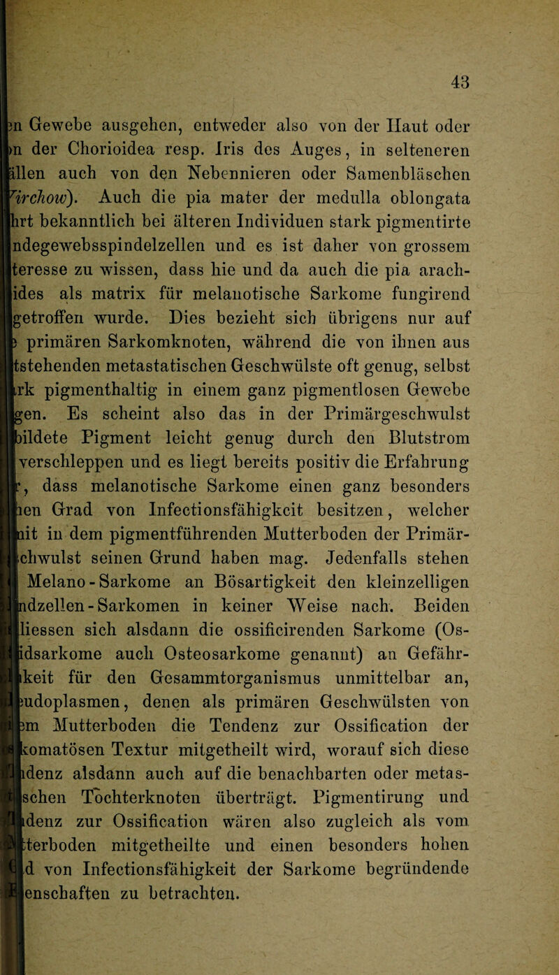 ?n Gewebe ausgehen, entweder also von der Haut oder >n der Chorioidea resp. Iris des Auges, in selteneren allen auch von den Nebennieren oder Samenbläschen ’irchow). Auch die pia mater der medulla oblongata hrt bekanntlich bei älteren Individuen stark pigmentirte ndegewebsspindelzellen und es ist daher von grossem teresse zu wissen, dass hie und da auch die pia arach- ides als matrix für melanotische Sarkome fungirend [getroffen wurde. Dies bezieht sich übrigens nur auf primären Sarkomknoten, während die von ihnen aus stehenden metastatischen Geschwülste oft genug, selbst rk pigmenthaltig in einem ganz pigmentlosen Gewebe en. Es scheint also das in der Primärgeschwulst ildete Pigment leicht genug durch den Blutstrom verschleppen und es liegt bereits positiv die Erfahrung , dass melanotische Sarkome einen ganz besonders en Grad von Infectionsfähigkeit besitzen, welcher it in dem pigmentführenden Mutterboden der Primär- chwulst seinen Grund haben mag. Jedenfalls stehen Melano - Sarkome an Bösartigkeit den kleinzelligen dzellen-Sarkomen in keiner Weise nach. Beiden Hessen sich alsdann die ossificirenden Sarkome (Os- idsarkome auch Osteosarkome genannt) an Gefähr- keit für den Gesammtorganismus unmittelbar an, udoplasmen, denen als primären Geschwülsten von m Mutterboden die Tendenz zur Ossification der komatösen Textur mitgetheilt wird, worauf sich diese denz alsdann auch auf die benachbarten oder metas- schen Tochterknoten überträgt. Pigmentirung und denz zur Ossification wären also zugleich als vom terboden mitgetheilte und einen besonders hohen d von Infectionsfähigkeit der Sarkome begründende enschaften zu betrachten.