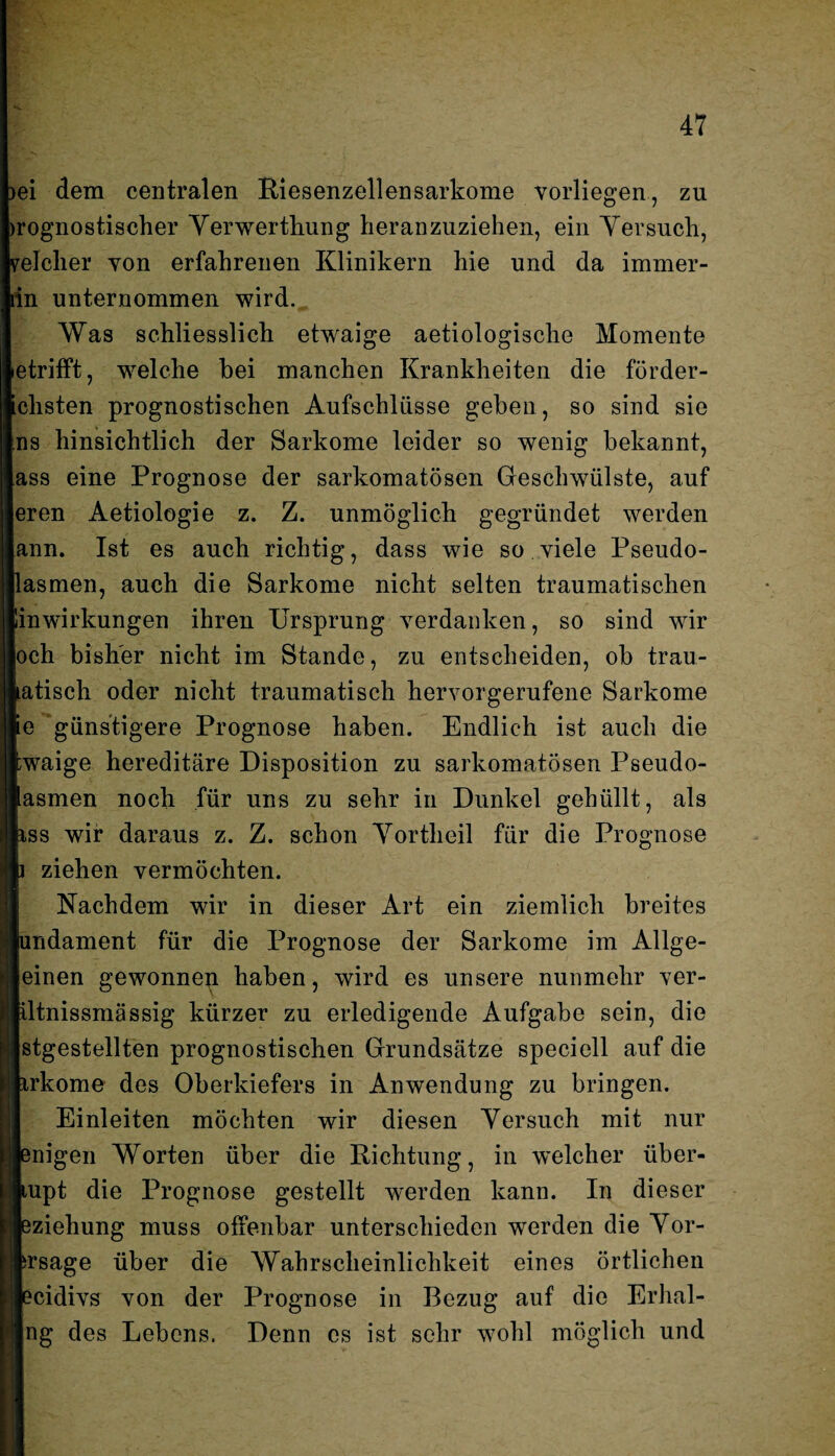 >ei dem centralen Piesenzellensarkome vorliegen, zu uognostischer Yerwertliung lieranzuziehen, ein Yersuch, reicher von erfahrenen Klinikern hie und da immer¬ in unternommen wird. Was schliesslich etwaige aetiologische Momente etrifft, welche bei manchen Krankheiten die förder- ichsten prognostischen Aufschlüsse geben , so sind sie ns hinsichtlich der Sarkome leider so wenig bekannt, ass eine Prognose der sarkomatösen Geschwülste, auf eren Aetiologie z. Z. unmöglich gegründet werden ann. Ist es auch richtig, dass wie so viele Pseudo- lasmen, auch die Sarkome nicht selten traumatischen linwirkungen ihren Ursprung verdanken, so sind wir och bisher nicht im Stande, zu entscheiden, ob trau- atisch oder nicht traumatisch hervorgerufene Sarkome e günstigere Prognose haben. Endlich ist auch die waige hereditäre Disposition zu sarkomatösen Pseudo- asmen noch für uns zu sehr in Dunkel gehüllt, als iss wir daraus z. Z. schon Yortlieil für die Prognose ziehen vermöchten. Nachdem wir in dieser Art ein ziemlich breites mdament für die Prognose der Sarkome im Allge¬ leinen gewonneu haben, wird es unsere nunmehr ver- altnissmässig kürzer zu erledigende Aufgabe sein, die [stgestellten prognostischen Grundsätze speciell auf die irkome des Oberkiefers in Anwendung zu bringen. Einleiten möchten wir diesen Yersuch mit nur migen Worten über die Dichtung, in welcher über- lupt die Prognose gestellt werden kann. In dieser Jzieliung muss offenbar unterschieden werden die Yor- irsage über die Wahrscheinlichkeit eines örtlichen ?cidivs von der Prognose in Bezug auf die Erhal- Ing des Lebens. Denn cs ist sehr wohl möglich und