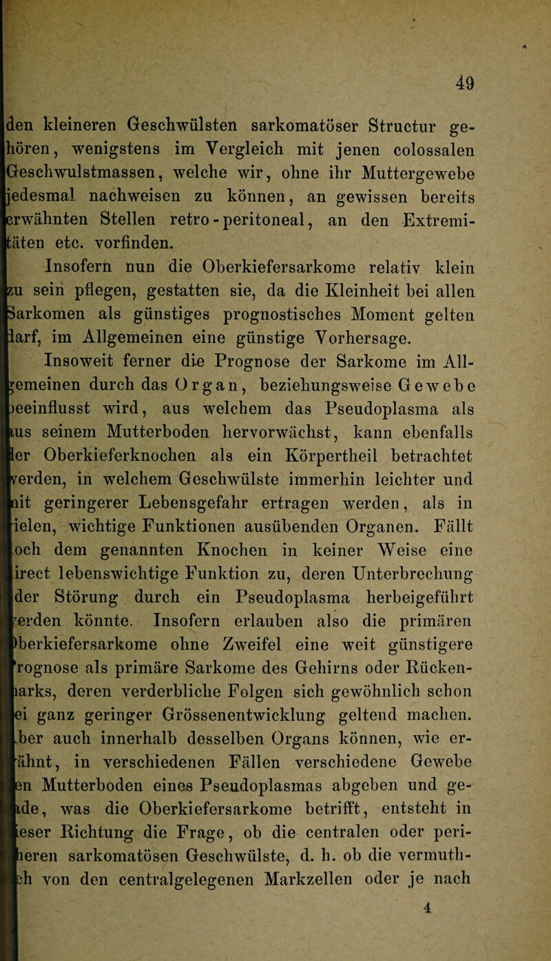 den kleineren Geschwülsten sarkomatöser Structur ge¬ hören, wenigstens im Vergleich mit jenen colossalen Geschwulstmassen, welche wir, ohne ihr Muttergewebe Ijedesmal nachweisen zu können, an gewissen bereits |erwähnten Stellen retro-peritoneal, an den Extremi- äten etc. vorfinden. Insofern nun die Oberkiefersarkome relativ klein u sein pflegen, gestatten sie, da die Kleinheit bei allen arkomen als günstiges prognostisches Moment gelten arf, im Allgemeinen eine günstige Vorhersage. Insoweit ferner die Prognose der Sarkome im All¬ emeinen durch das Organ, beziehungsweise Gewebe eeinflusst wird, aus welchem das Pseudoplasma als us seinem Mutterboden hervorwächst, kann ebenfalls er Oberkieferknochen als ein Körpertheil betrachtet erden, in welchem Geschwülste immerhin leichter und it geringerer Lebensgefahr ertragen werden, als in ielen, wichtige Funktionen ausübenden Organen. Fällt och dem genannten Knochen in keiner Weise eine irect lebenswichtige Funktion zu, deren Unterbrechung der Störung durch ein Pseudoplasma herbeigeführt erden könnte. Insofern erlauben also die primären berkiefersarkome ohne Zweifel eine weit günstigere rognose als primäre Sarkome des Gehirns oder Rücken- arks, deren verderbliche Folgen sich gewöhnlich schon ei ganz geringer Grössenentwicklung geltend machen, her auch innerhalb desselben Organs können, wie er¬ ahnt, in verschiedenen Fällen verschiedene Gewebe n Mutterboden eines Pseudoplasmas abgeben und ge- de, was die Oberkiefersarkome betrifft, entsteht in eser Richtung die Frage, ob die centralen oder peri- eren sarkomatösen Geschwülste, d. h. ob die vermutli¬ ch von den centralgelegenen Markzellen oder je nach 4